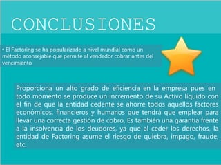CONCLUSIONES 
• El Factoring se ha popularizado a nivel mundial como un 
método aconsejable que permite al vendedor cobrar antes del 
vencimiento 
Proporciona un alto grado de eficiencia en la empresa pues en 
todo momento se produce un incremento de su Activo líquido con 
el fin de que la entidad cedente se ahorre todos aquellos factores 
económicos, financieros y humanos que tendrá que emplear para 
llevar una correcta gestión de cobro, Es también una garantía frente 
a la insolvencia de los deudores, ya que al ceder los derechos, la 
entidad de Factoring asume el riesgo de quiebra, impago, fraude, 
etc. 
 