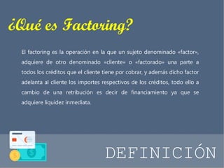 ¿Qué es Factoring? 
El factoring es la operación en la que un sujeto denominado «factor», 
adquiere de otro denominado «cliente» o «factorado» una parte a 
todos los créditos que el cliente tiene por cobrar, y además dicho factor 
adelanta al cliente los importes respectivos de los créditos, todo ello a 
cambio de una retribución es decir de financiamiento ya que se 
adquiere liquidez inmediata. 
DEFINICIÓN 
 