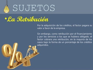 SUJETOS 
•La Retribución 
Por la adquisición de los créditos, el factor pagara su 
valor a favor de la empresa. 
Sin embargo, como retribución por el financiamiento 
y por los servicios a los que se hubiera obligado, el 
factor cobrara una retribución, en la mayoría de los 
casos bajo la forma de un porcentaje de los créditos 
adquiridos. 
 