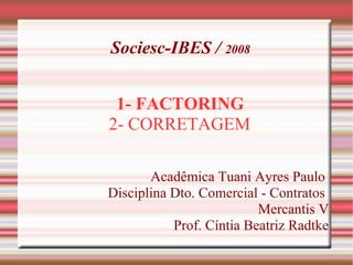 Sociesc-IBES / 2008
1- FACTORING
2- CORRETAGEM
Acadêmica Tuani Ayres Paulo
Disciplina Dto. Comercial - Contratos
Mercantis V
Prof. Cíntia Beatriz Radtke
 
