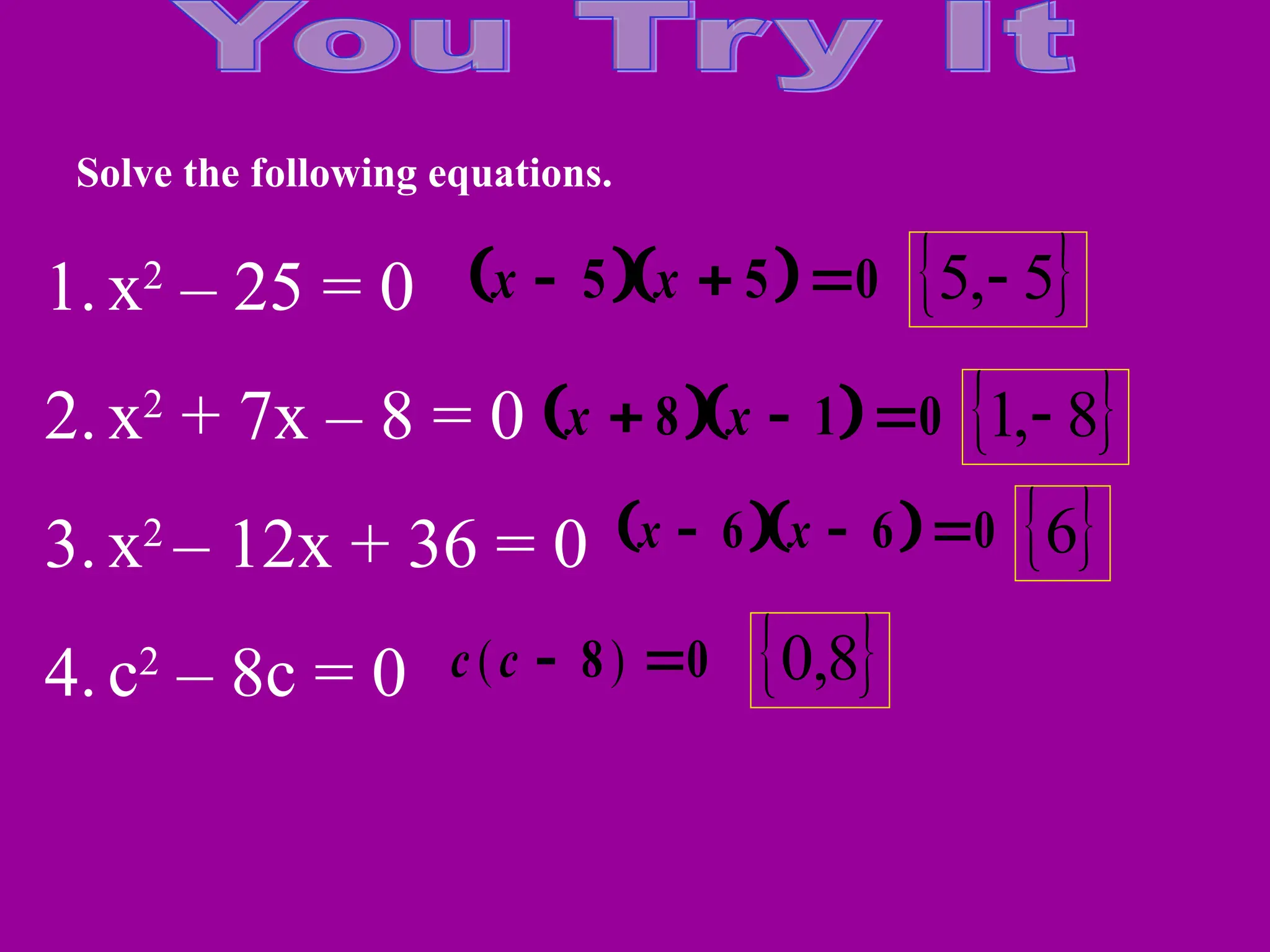Solve the following equations.
1. x2
– 25 = 0
2. x2
+ 7x – 8 = 0
3. x2
– 12x + 36 = 0
4. c2
– 8c = 0
  
x x
  
5 5 0
  
x x
  
8 1 0
  
x x
  
6 6 0
c c
( )
 
8 0
 
5
,
5 
 
8
,
1 
 
6
 
8
,
0
 