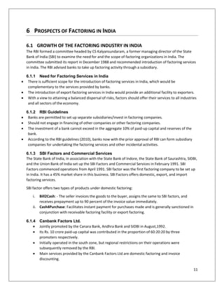 11 
6 PROSPECTS OF FACTORING IN INDIA 
6.1 GROWTH OF THE FACTORING INDUSTRY IN INDIA 
The RBI formed a committee headed by CS Kalyansundaram, a former managing director of the State Bank of India (SBI) to examine the need for and the scope of factoring organizations in India. The committee submitted its report in December 1988 and recommended introduction of factoring services in India. The RBI advised banks to take up factoring activity through a subsidiary. 
6.1.1 Need for Factoring Services in India 
 There is sufficient scope for the introduction of factoring services in India, which would be complementary to the services provided by banks. 
 The introduction of export factoring services in India would provide an additional facility to exporters. 
 With a view to attaining a balanced dispersal of risks, factors should offer their services to all industries and all sectors of the economy. 
6.1.2 RBI Guidelines 
 Banks are permitted to set up separate subsidiaries/invest in factoring companies. 
 Should not engage in financing of other companies or other factoring companies. 
 The investment of a bank cannot exceed in the aggregate 10% of paid-up capital and reserves of the bank. 
 According to the RBI guidelines (2010), banks now with the prior approval of RBI can form subsidiary companies for undertaking the factoring services and other incidental activities. 
6.1.3 SBI Factors and Commercial Services 
The State Bank of India, in association with the State Bank of Indore, the State Bank of Saurashtra, SIDBI, and the Union Bank of India set up the SBI Factors and Commercial Services in February 1991. SBI Factors commenced operations from April 1991. SBI factor was the first factoring company to be set up in India. It has a 45% market share in this business. SBI Factors offers domestic, export, and import factoring services. 
SBI factor offers two types of products under domestic factoring: 
i. Bill2Cash: - The seller invoices the goods to the buyer, assigns the same to SBI factors, and receives prepayment up to 90 percent of the invoice value immediately. 
ii. Cash4Purchase: Facilitates instant payment for purchases made and is generally sanctioned in conjunction with receivable factoring facility or export factoring. 
6.1.4 Canbank Factors Ltd. 
 Jointly promoted by the Canara Bank, Andhra Bank and SIDBI in August,1992. 
 Its Rs. 10 crore paid-up capital was contributed in the proportion of 60:20:20 by three promoters respectively. 
 Initially operated in the south zone, but regional restrictions on their operations were subsequently removed by the RBI. 
 Main services provided by the Canbank Factors Ltd are domestic factoring and invoice discounting.  