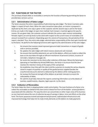6 
3.2 FUNCTIONS OF THE FACTOR 
The purchase of book debts or receivables is central to the function of factoring permitting the factor to provide basic services such as: 
3.2.1 Administration of Sales Ledger 
The factor assumes the entire responsibility of administering sales ledger. The factor maintains sales ledger in respect of each client. When the sales transaction takes place, an invoice is prepared in duplicate by the client, one copy is given to the customer and the second copy is sent to the factor. Entries are made in the ledger on open-item method. Each receipt is matched against the specific invoice. On any given date, the customer account indicates the various open invoices outstanding. Periodic reports are sent by factor to the client with respect to the current status of receivables and amount received from customers. Depending upon the volume of transactions, the periodicity of the report is decided. Thus, the entire sales ledger administration responsibility of the client gets transferred to the factor. He performs the following functions with regard to the administration of the sales ledger: 
i. He ensures that invoices raised represent genuine trade transactions in respect of goods sold or services provided. 
ii. He updates the sales ledger with latest invoices raised and cash received. 
iii. He ensures that monthly statements are sent to the debtors, efforts are made to collect the dues on the due dates through an efficient mechanism of personal contacts, issuance of reminders, telephone messages etc. 
iv. He remits the retention to the clients after collection of the dues. Where the factoring is operating on Fixed Maturity Period (FMP) basis, the factor is to ensure that the client receives the retention money at the expiry of the said period. 
v. He establishes close links with the client and the customers to resolve the various disputes raised in respect of quantity or quality of the goods/services supplied besides the unauthorized discounts claimed or deducted by the debtors while making payment. 
vi. He reviews the financial strength of the debtors at periodic intervals to ensure the collectability of debts. 
vii. He submits at periodic intervals the reports containing information as to the details of overdue unpaid invoices, disputes, legal cases etc. to the client. 
3.2.2 Collection of Receivables 
The factor helps the client in adopting better credit control policy. The main functions of a factor is to collect the receivables on behalf of the client and to relieve him from all the bother- actions/problems associated with the collection. This way the client can concentrate on other major areas of his business on one hand and reduce the cost of collection by way of savings in labour, time and efforts on the other hand. The factor possesses trained and experienced personnel, sophisticated infrastructure and improved technology that helps him to make timely demands on the debtors to make payments. 
 