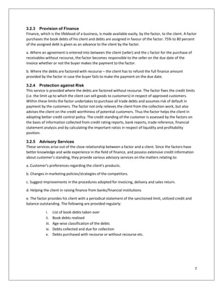7 
3.2.3 Provision of Finance 
Finance, which is the lifeblood of a business, is made available easily, by the factor, to the client. A factor purchases the book debts of his client and debts are assigned in favour of the factor. 75% to 80 percent of the assigned debt is given as an advance to the client by the factor. 
a. Where an agreement is entered into between the client (seller) and the c factor for the purchase of receivables without recourse, the factor becomes responsible to the seller on the due date of the invoice whether or not the buyer makes the payment to the factor. 
b. Where the debts are factored with recourse – the client has to refund the full finance amount provided by the factor in case the buyer fails to make the payment on the due date. 
3.2.4 Protection against Risk 
This service is provided where the debts are factored without recourse. The factor fixes the credit limits (i.e. the limit up to which the client can sell goods to customers) in respect of approved customers. Within these limits the factor undertakes to purchase all trade debts and assumes risk of default in payment by the customers. The factor not only relieves the client from the collection work, but also advises the client on the credit worthiness of potential customers. Thus the factor helps the client in adopting better credit control policy. The credit standing of the customer is assessed by the factors on the basis of information collected from credit rating reports, bank reports, trade reference, financial statement analysis and by calculating the important ratios in respect of liquidity and profitability position. 
3.2.5 Advisory Services 
These services arise out of the close relationship between a factor and a client. Since the factors have better knowledge and wide experience in the field of finance, and possess extensive credit information about customer’s standing, they provide various advisory services on the matters relating to: 
a. Customer’s preferences regarding the client’s products. 
b. Changes in marketing policies/strategies of the competitors. 
c. Suggest improvements in the procedures adopted for invoicing, delivery and sales return. 
d. Helping the client in raising finance from banks/financial institutions 
e. The factor provides his client with a periodical statement of the sanctioned limit, utilized credit and balance outstanding. The following are provided regularly: 
i. List of book debts taken over 
ii. Book debts realised 
iii. Age-wise classification of the debts 
iv. Debts collected and due for collection 
v. Debts purchased with recourse or without recourse etc. 
 