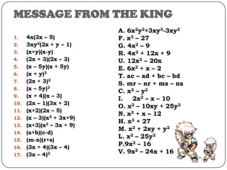 MESSAGE FROM THE KING
1. 4x(3x – 5)
2. 3xy2(2x + y – 1)
3. (x+y)(x-y)
4. (2x + 3)(2x – 3)
5. (x – 5y)(x + 5y)
6. (x + y)2
7. (2x + 3)2
8. (x – 5y)2
9. (x + 4)(x – 3)
10. (2x – 1)(3x + 2)
11. (x+2)(2x – 5)
12. (x – 3)(x2 + 3x+9)
13. (x+3)(x2 – 3x + 9)
14. (a+b)(c-d)
15. (m-n)(r+s)
16. (3x + 4)(3x – 4)
17. (3x – 4)2
A. 6x2y2+3xy3-3xy2
F. x3 – 27
G. 4x2 – 9
R. 4x2 + 12x + 9
U. 12x2 – 20x
E. 6x2 + x – 2
T. ac – ad + bc – bd
S. mr – nr + ms – ns
C. x2 – y2
I. 2x2 – x – 10
O. x2 – 10xy + 25y2
N. x2 + x – 12
H. x3 + 27
M. x2 + 2xy + y2
L. x2 – 25y2
P.9x2 – 16
V. 9x2 – 24x + 16
 