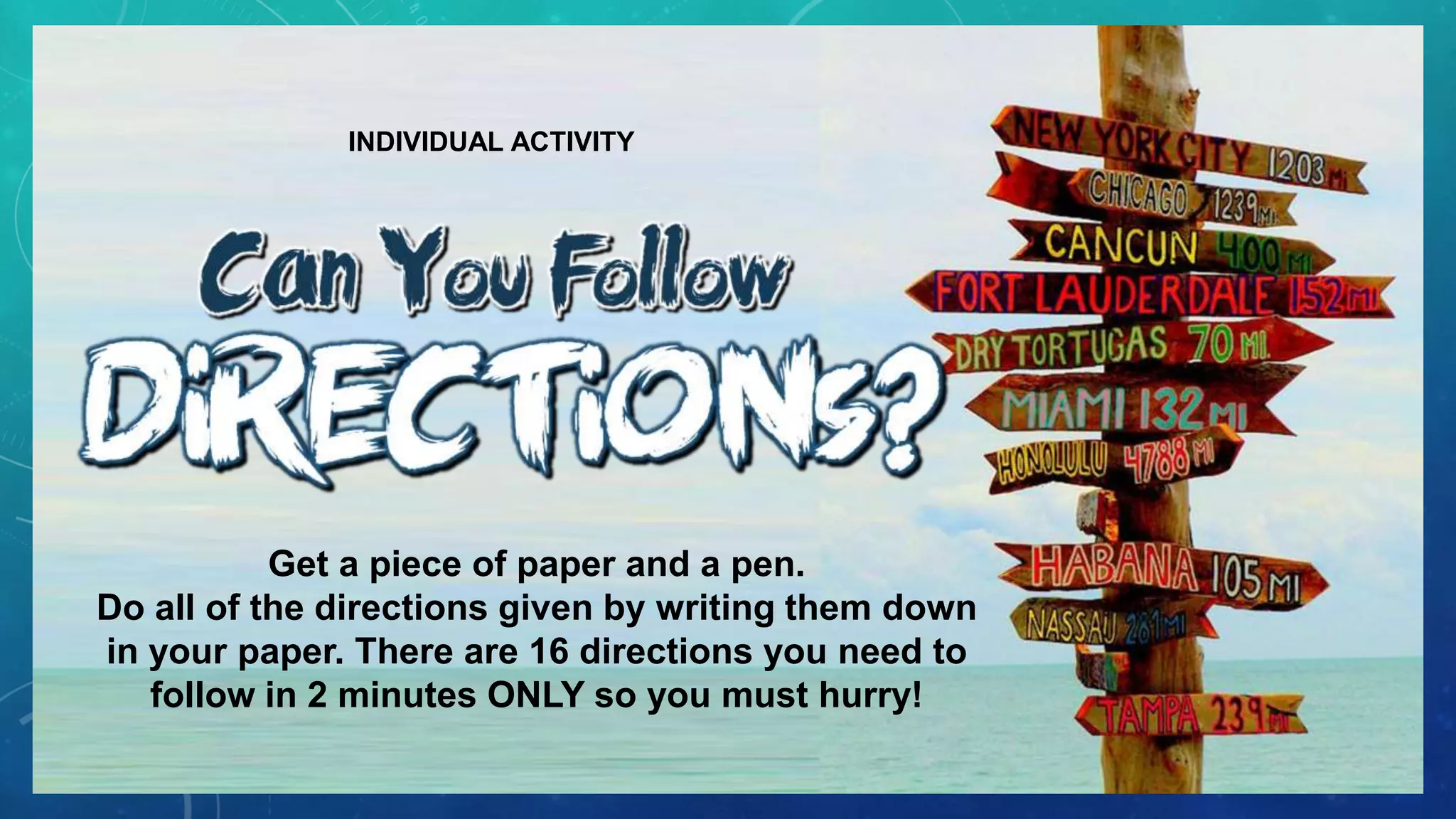 INDIVIDUAL ACTIVITY
Get a piece of paper and a pen.
Do all of the directions given by writing them down
in your paper. There are 16 directions you need to
follow in 2 minutes ONLY so you must hurry!
 