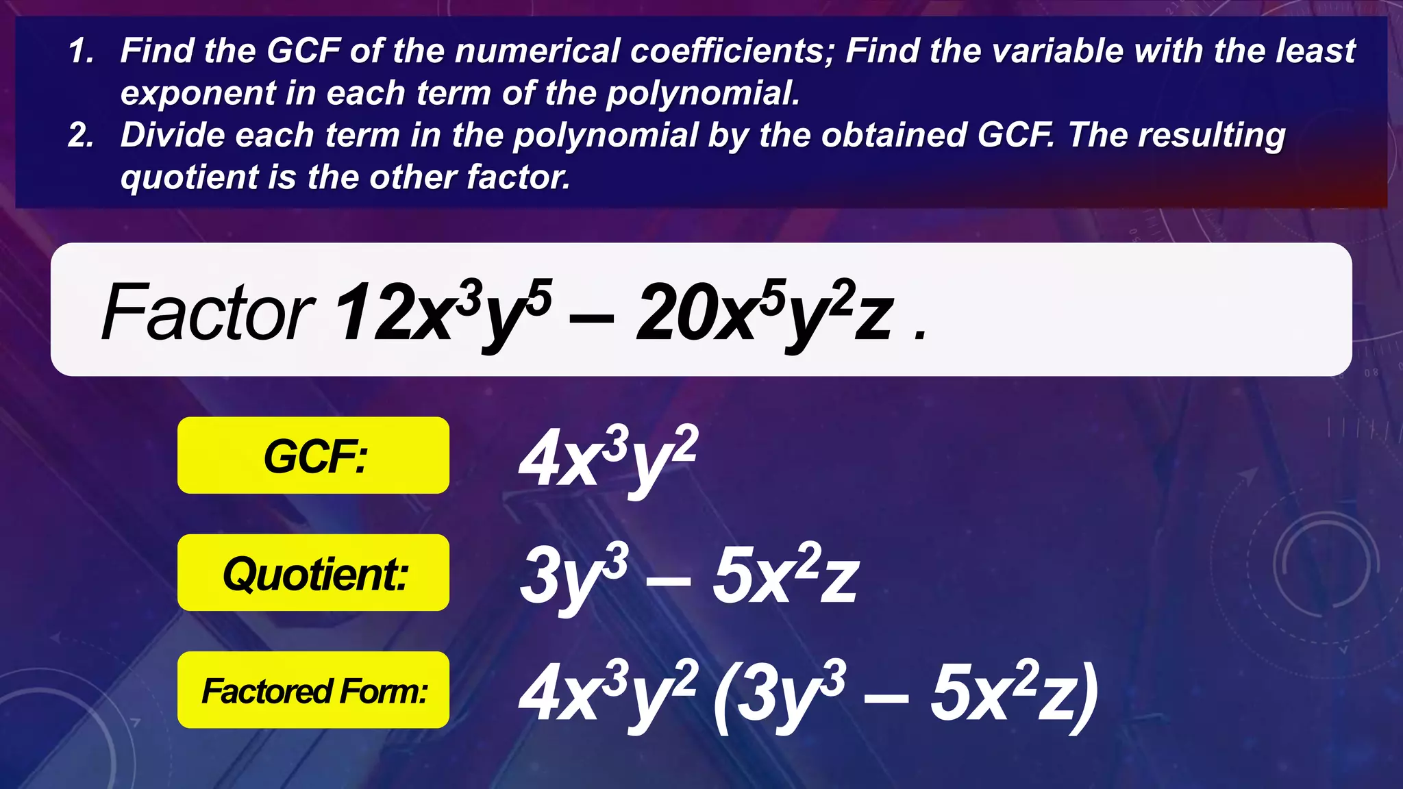 Factor 12x3y5 – 20x5y2z .
4x3y2GCF:
1. Find the GCF of the numerical coefficients; Find the variable with the least
exponent in each term of the polynomial.
2. Divide each term in the polynomial by the obtained GCF. The resulting
quotient is the other factor.
3y3 – 5x2zQuotient:
4x3y2 (3y3 – 5x2z)Factored Form:
 