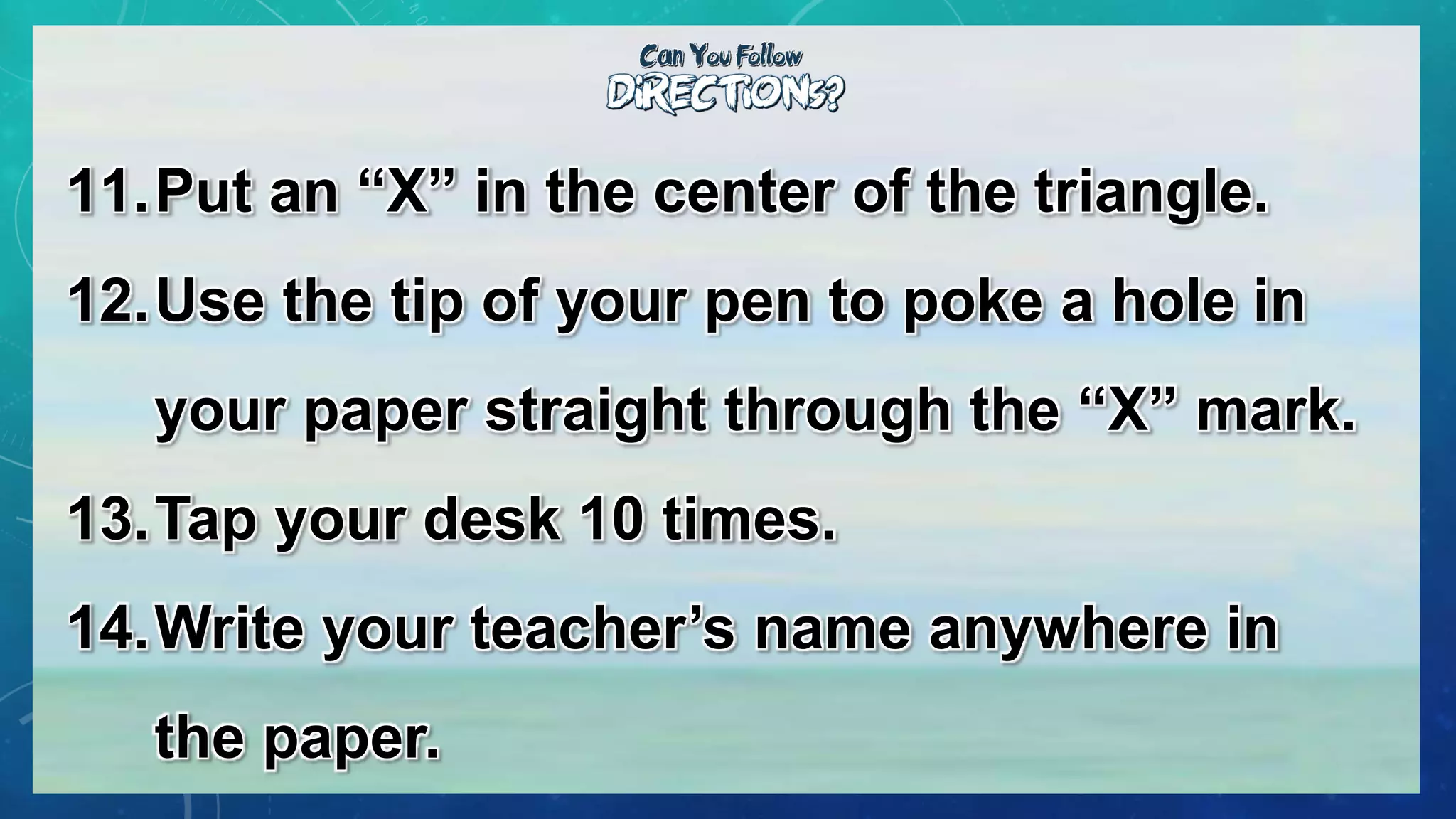11.Put an “X” in the center of the triangle.
12.Use the tip of your pen to poke a hole in
your paper straight through the “X” mark.
13.Tap your desk 10 times.
14.Write your teacher’s name anywhere in
the paper.
 