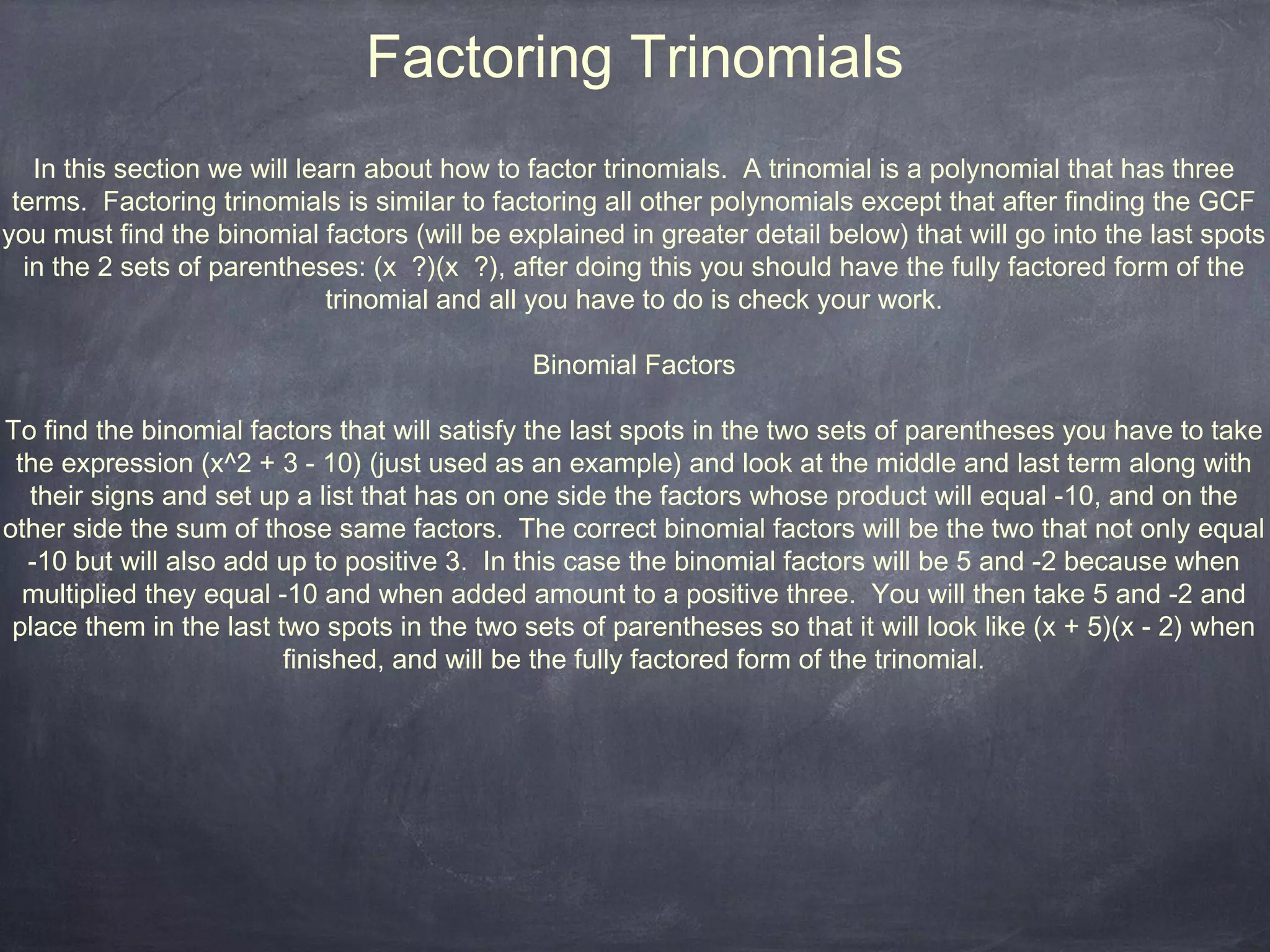 Factoring Trinomials
   In this section we will learn about how to factor trinomials. A trinomial is a polynomial that has three
 terms. Factoring trinomials is similar to factoring all other polynomials except that after finding the GCF
you must find the binomial factors (will be explained in greater detail below) that will go into the last spots
  in the 2 sets of parentheses: (x ?)(x ?), after doing this you should have the fully factored form of the
                              trinomial and all you have to do is check your work.

                                              Binomial Factors

To find the binomial factors that will satisfy the last spots in the two sets of parentheses you have to take
 the expression (x^2 + 3 - 10) (just used as an example) and look at the middle and last term along with
  their signs and set up a list that has on one side the factors whose product will equal -10, and on the
other side the sum of those same factors. The correct binomial factors will be the two that not only equal
  -10 but will also add up to positive 3. In this case the binomial factors will be 5 and -2 because when
  multiplied they equal -10 and when added amount to a positive three. You will then take 5 and -2 and
 place them in the last two spots in the two sets of parentheses so that it will look like (x + 5)(x - 2) when
                         finished, and will be the fully factored form of the trinomial.
 