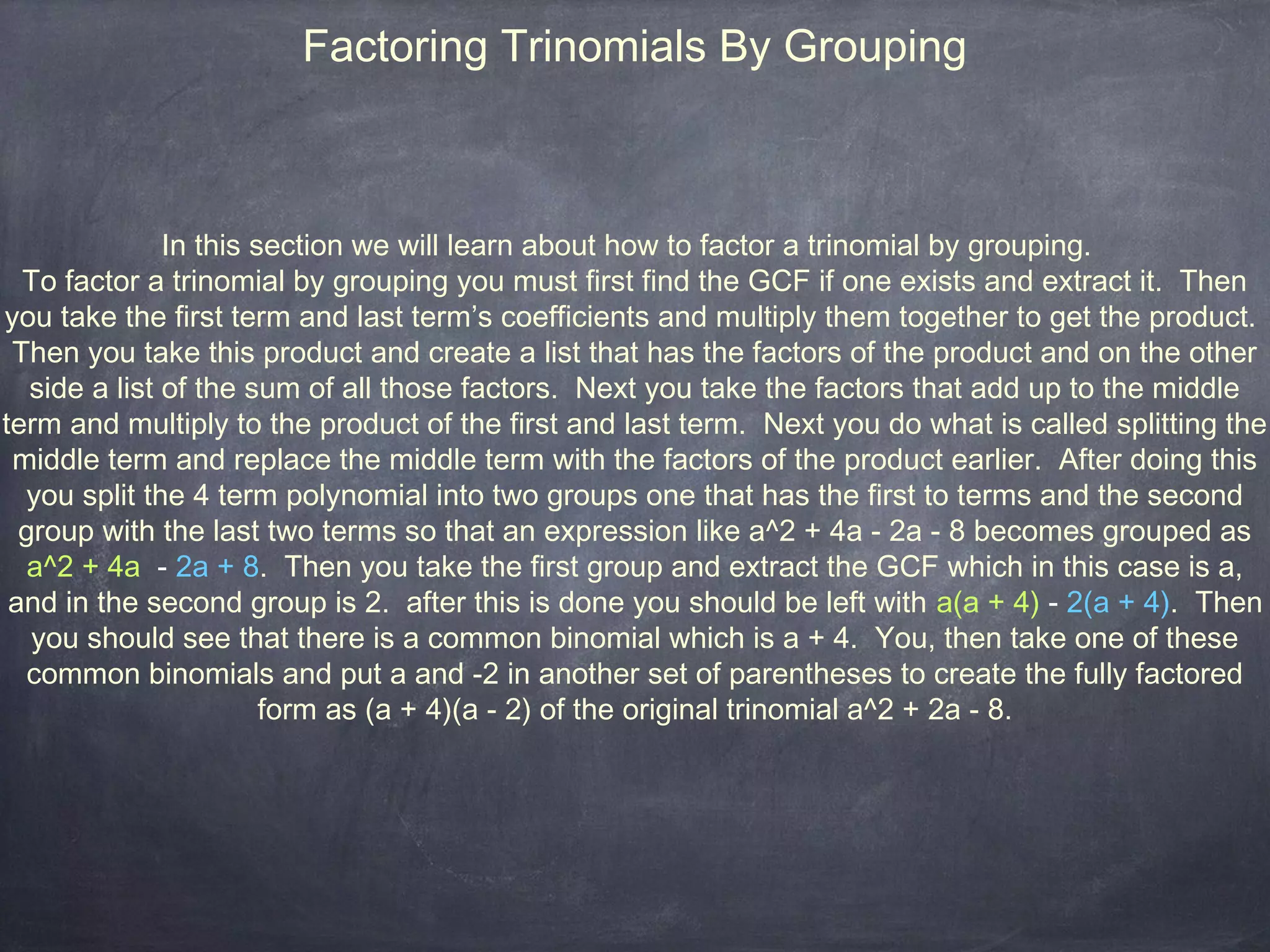 Factoring Trinomials By Grouping



               In this section we will learn about how to factor a trinomial by grouping.
  To factor a trinomial by grouping you must first find the GCF if one exists and extract it. Then
you take the first term and last term’s coefficients and multiply them together to get the product.
 Then you take this product and create a list that has the factors of the product and on the other
   side a list of the sum of all those factors. Next you take the factors that add up to the middle
term and multiply to the product of the first and last term. Next you do what is called splitting the
 middle term and replace the middle term with the factors of the product earlier. After doing this
  you split the 4 term polynomial into two groups one that has the first to terms and the second
  group with the last two terms so that an expression like a^2 + 4a - 2a - 8 becomes grouped as
   a^2 + 4a - 2a + 8. Then you take the first group and extract the GCF which in this case is a,
 and in the second group is 2. after this is done you should be left with a(a + 4) - 2(a + 4). Then
   you should see that there is a common binomial which is a + 4. You, then take one of these
   common binomials and put a and -2 in another set of parentheses to create the fully factored
                        form as (a + 4)(a - 2) of the original trinomial a^2 + 2a - 8.
 