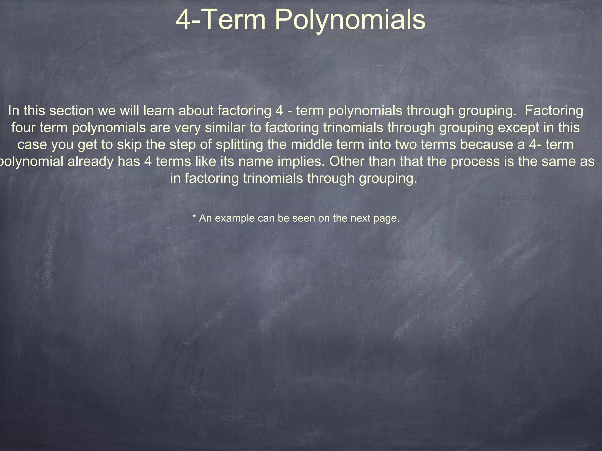 4-Term Polynomials


 In this section we will learn about factoring 4 - term polynomials through grouping. Factoring
  four term polynomials are very similar to factoring trinomials through grouping except in this
   case you get to skip the step of splitting the middle term into two terms because a 4- term
polynomial already has 4 terms like its name implies. Other than that the process is the same as
                             in factoring trinomials through grouping.

                               * An example can be seen on the next page.
 