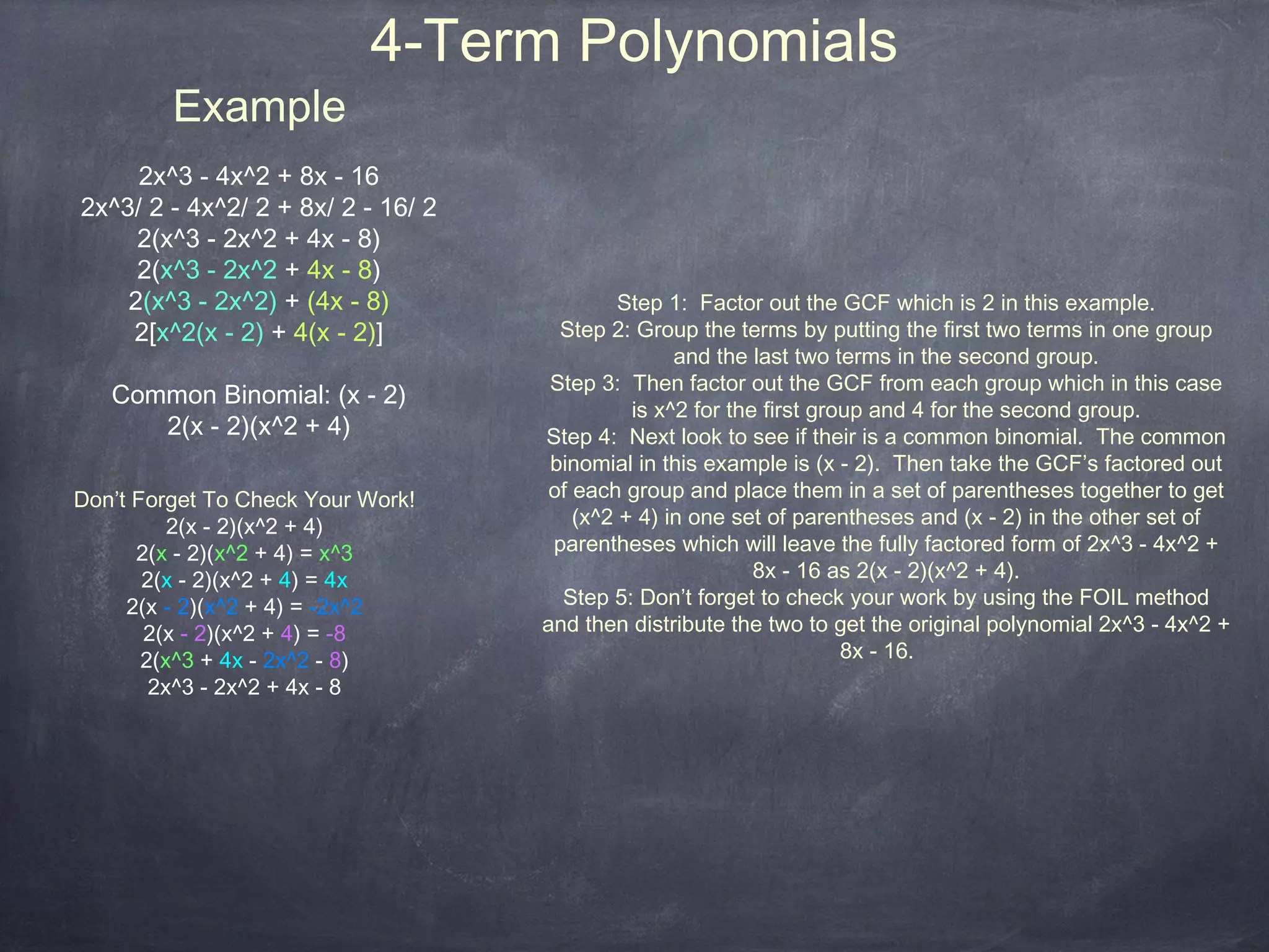 4-Term Polynomials
         Example
     2x^3 - 4x^2 + 8x - 16
2x^3/ 2 - 4x^2/ 2 + 8x/ 2 - 16/ 2
     2(x^3 - 2x^2 + 4x - 8)
     2(x^3 - 2x^2 + 4x - 8)
    2(x^3 - 2x^2) + (4x - 8)                 Step 1: Factor out the GCF which is 2 in this example.
    2[x^2(x - 2) + 4(x - 2)]          Step 2: Group the terms by putting the first two terms in one group
                                                   and the last two terms in the second group.
                                     Step 3: Then factor out the GCF from each group which in this case
   Common Binomial: (x - 2)
                                              is x^2 for the first group and 4 for the second group.
      2(x - 2)(x^2 + 4)             Step 4: Next look to see if their is a common binomial. The common
                                     binomial in this example is (x - 2). Then take the GCF’s factored out
Don’t Forget To Check Your Work!     of each group and place them in a set of parentheses together to get
          2(x - 2)(x^2 + 4)             (x^2 + 4) in one set of parentheses and (x - 2) in the other set of
      2(x - 2)(x^2 + 4) = x^3        parentheses which will leave the fully factored form of 2x^3 - 4x^2 +
       2(x - 2)(x^2 + 4) = 4x                               8x - 16 as 2(x - 2)(x^2 + 4).
     2(x - 2)(x^2 + 4) = -2x^2        Step 5: Don’t forget to check your work by using the FOIL method
       2(x - 2)(x^2 + 4) = -8       and then distribute the two to get the original polynomial 2x^3 - 4x^2 +
       2(x^3 + 4x - 2x^2 - 8)                                         8x - 16.
        2x^3 - 2x^2 + 4x - 8
 