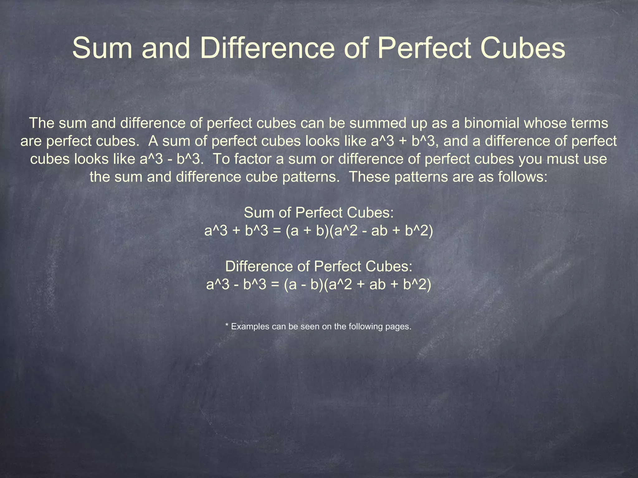 Sum and Difference of Perfect Cubes

 The sum and difference of perfect cubes can be summed up as a binomial whose terms
are perfect cubes. A sum of perfect cubes looks like a^3 + b^3, and a difference of perfect
 cubes looks like a^3 - b^3. To factor a sum or difference of perfect cubes you must use
          the sum and difference cube patterns. These patterns are as follows:

                                  Sum of Perfect Cubes:
                            a^3 + b^3 = (a + b)(a^2 - ab + b^2)

                              Difference of Perfect Cubes:
                            a^3 - b^3 = (a - b)(a^2 + ab + b^2)

                               * Examples can be seen on the following pages.
 