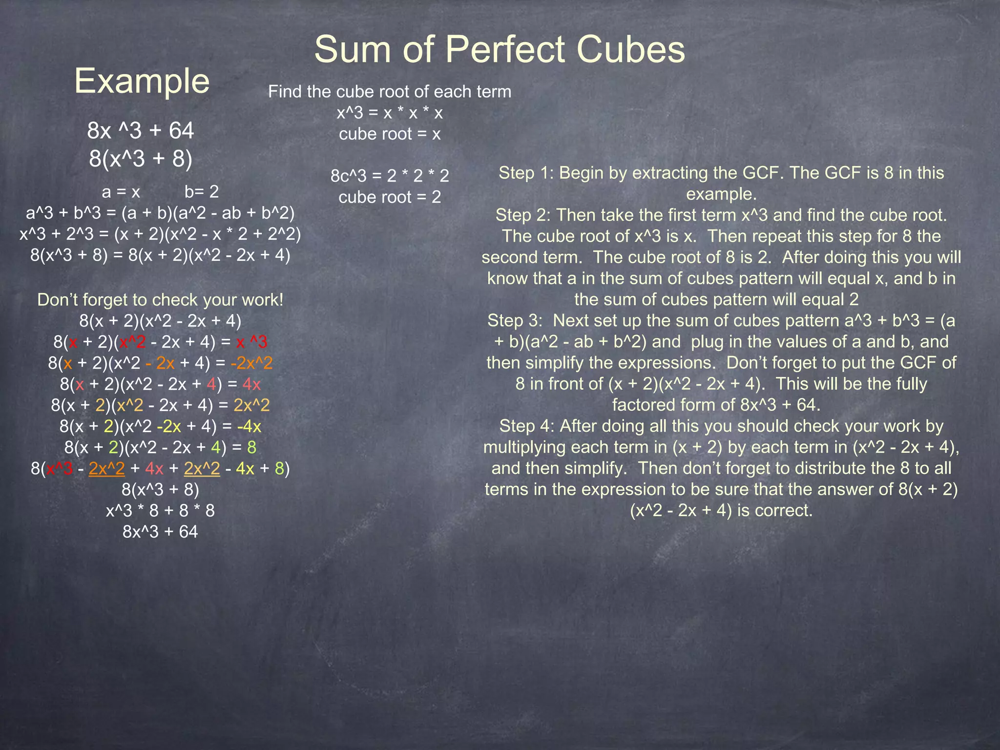 Sum of Perfect Cubes
       Example                   Find the cube root of each term
                                          x^3 = x * x * x
         8x ^3 + 64                       cube root = x
         8(x^3 + 8)
                                         8c^3 = 2 * 2 * 2      Step 1: Begin by extracting the GCF. The GCF is 8 in this
          a=x         b= 2                cube root = 2                                   example.
 a^3 + b^3 = (a + b)(a^2 - ab + b^2)                          Step 2: Then take the first term x^3 and find the cube root.
x^3 + 2^3 = (x + 2)(x^2 - x * 2 + 2^2)                         The cube root of x^3 is x. Then repeat this step for 8 the
 8(x^3 + 8) = 8(x + 2)(x^2 - 2x + 4)                        second term. The cube root of 8 is 2. After doing this you will
                                                             know that a in the sum of cubes pattern will equal x, and b in
  Don’t forget to check your work!                                        the sum of cubes pattern will equal 2
        8(x + 2)(x^2 - 2x + 4)                               Step 3: Next set up the sum of cubes pattern a^3 + b^3 = (a
    8(x + 2)(x^2 - 2x + 4) = x ^3                             + b)(a^2 - ab + b^2) and plug in the values of a and b, and
   8(x + 2)(x^2 - 2x + 4) = -2x^2                            then simplify the expressions. Don’t forget to put the GCF of
     8(x + 2)(x^2 - 2x + 4) = 4x                                 8 in front of (x + 2)(x^2 - 2x + 4). This will be the fully
    8(x + 2)(x^2 - 2x + 4) = 2x^2                                               factored form of 8x^3 + 64.
     8(x + 2)(x^2 -2x + 4) = -4x                               Step 4: After doing all this you should check your work by
      8(x + 2)(x^2 - 2x + 4) = 8                            multiplying each term in (x + 2) by each term in (x^2 - 2x + 4),
 8(x^3 - 2x^2 + 4x + 2x^2 - 4x + 8)                           and then simplify. Then don’t forget to distribute the 8 to all
              8(x^3 + 8)                                    terms in the expression to be sure that the answer of 8(x + 2)
           x^3 * 8 + 8 * 8                                                        (x^2 - 2x + 4) is correct.
              8x^3 + 64
 