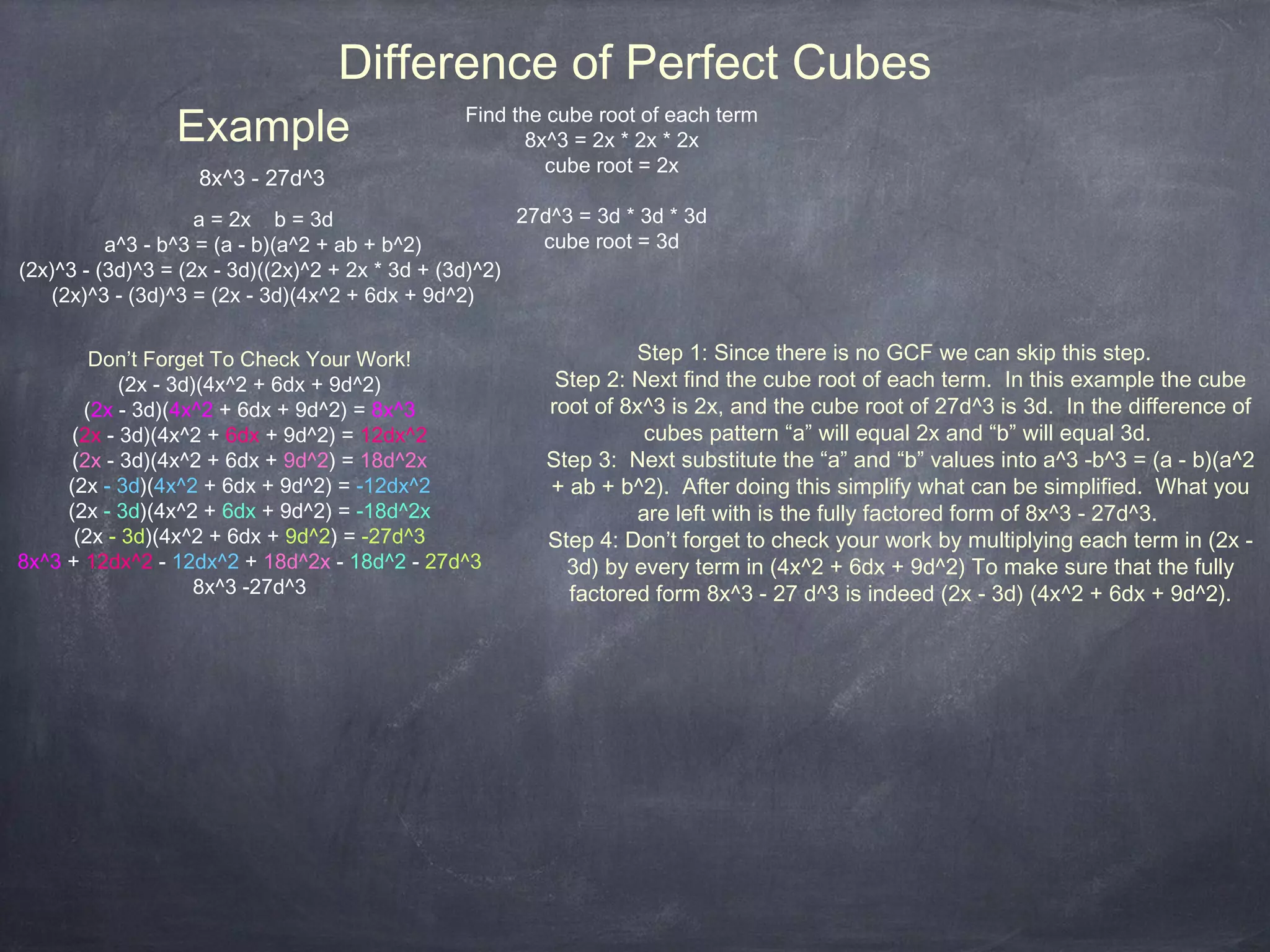 Difference of Perfect Cubes
                 Example                        Find the cube root of each term
                                                       8x^3 = 2x * 2x * 2x
                                                         cube root = 2x
                   8x^3 - 27d^3
                    a = 2x b = 3d                      27d^3 = 3d * 3d * 3d
          a^3 - b^3 = (a - b)(a^2 + ab + b^2)            cube root = 3d
(2x)^3 - (3d)^3 = (2x - 3d)((2x)^2 + 2x * 3d + (3d)^2)
   (2x)^3 - (3d)^3 = (2x - 3d)(4x^2 + 6dx + 9d^2)


        Don’t Forget To Check Your Work!                          Step 1: Since there is no GCF we can skip this step.
            (2x - 3d)(4x^2 + 6dx + 9d^2)                  Step 2: Next find the cube root of each term. In this example the cube
       (2x - 3d)(4x^2 + 6dx + 9d^2) = 8x^3               root of 8x^3 is 2x, and the cube root of 27d^3 is 3d. In the difference of
      (2x - 3d)(4x^2 + 6dx + 9d^2) = 12dx^2                         cubes pattern “a” will equal 2x and “b” will equal 3d.
      (2x - 3d)(4x^2 + 6dx + 9d^2) = 18d^2x              Step 3: Next substitute the “a” and “b” values into a^3 -b^3 = (a - b)(a^2
     (2x - 3d)(4x^2 + 6dx + 9d^2) = -12dx^2              + ab + b^2). After doing this simplify what can be simplified. What you
     (2x - 3d)(4x^2 + 6dx + 9d^2) = -18d^2x                        are left with is the fully factored form of 8x^3 - 27d^3.
      (2x - 3d)(4x^2 + 6dx + 9d^2) = -27d^3              Step 4: Don’t forget to check your work by multiplying each term in (2x -
8x^3 + 12dx^2 - 12dx^2 + 18d^2x - 18d^2 - 27d^3            3d) by every term in (4x^2 + 6dx + 9d^2) To make sure that the fully
                     8x^3 -27d^3                           factored form 8x^3 - 27 d^3 is indeed (2x - 3d) (4x^2 + 6dx + 9d^2).
 