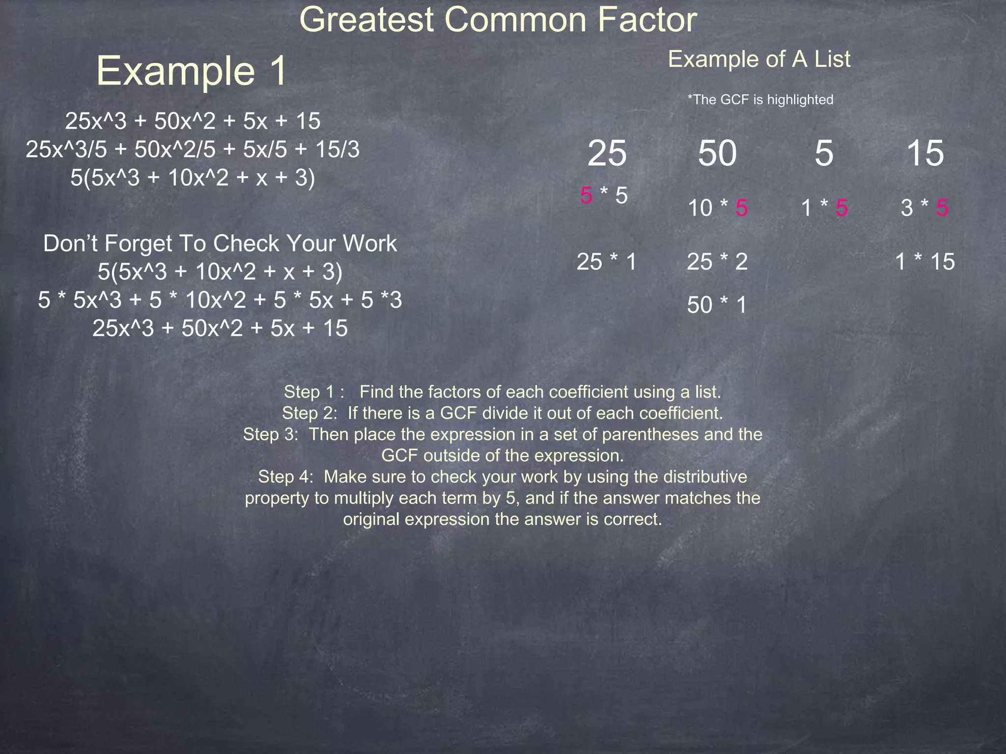 Greatest Common Factor
      Example 1                                                           Example of A List
                                                                             *The GCF is highlighted
   25x^3 + 50x^2 + 5x + 15
25x^3/5 + 50x^2/5 + 5x/5 + 15/3                                 25            50                5       15
    5(5x^3 + 10x^2 + x + 3)
                                                               5*5
                                                                             10 * 5           1*5      3*5
 Don’t Forget To Check Your Work
       5(5x^3 + 10x^2 + x + 3)                                 25 * 1        25 * 2                    1 * 15
 5 * 5x^3 + 5 * 10x^2 + 5 * 5x + 5 *3                                        50 * 1
       25x^3 + 50x^2 + 5x + 15

                          Step 1 : Find the factors of each coefficient using a list.
                          Step 2: If there is a GCF divide it out of each coefficient.
                     Step 3: Then place the expression in a set of parentheses and the
                                        GCF outside of the expression.
                       Step 4: Make sure to check your work by using the distributive
                     property to multiply each term by 5, and if the answer matches the
                                  original expression the answer is correct.
 