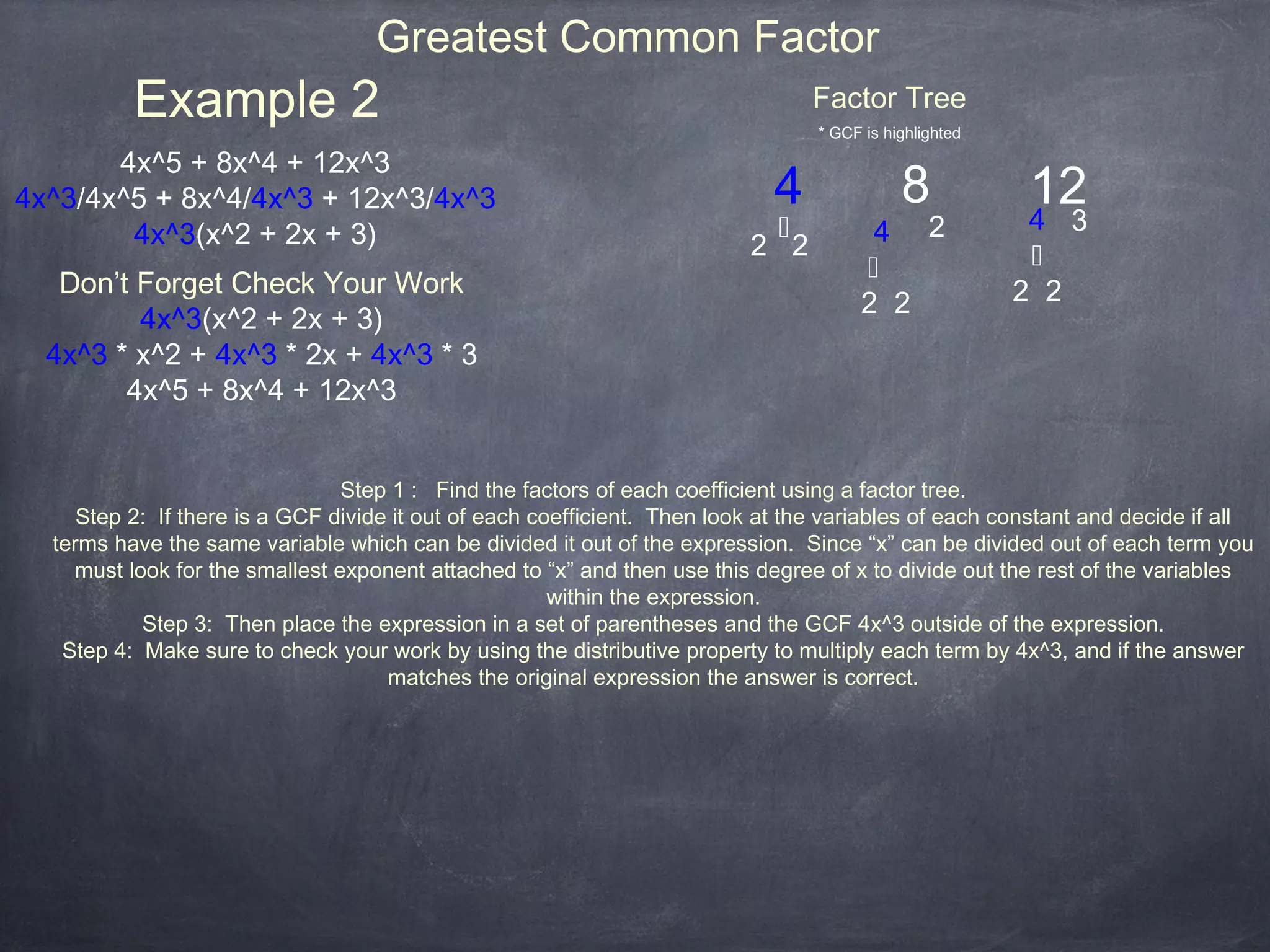 Greatest Common Factor
          Example 2                                                              Factor Tree
                                                                                 * GCF is highlighted

       4x^5 + 8x^4 + 12x^3
4x^3/4x^5 + 8x^4/4x^3 + 12x^3/4x^3                                           4              8           12
        4x^3(x^2 + 2x + 3)                                                   ⤩          4 2             4     3
                                                                          2 2                            ⤩
                                                                                       ⤩
   Don’t Forget Check Your Work                                                                         2 2
                                                                                       2 2
         4x^3(x^2 + 2x + 3)
  4x^3 * x^2 + 4x^3 * 2x + 4x^3 * 3
        4x^5 + 8x^4 + 12x^3


                                Step 1 : Find the factors of each coefficient using a factor tree.
     Step 2: If there is a GCF divide it out of each coefficient. Then look at the variables of each constant and decide if all
  terms have the same variable which can be divided it out of the expression. Since “x” can be divided out of each term you
    must look for the smallest exponent attached to “x” and then use this degree of x to divide out the rest of the variables
                                                       within the expression.
           Step 3: Then place the expression in a set of parentheses and the GCF 4x^3 outside of the expression.
   Step 4: Make sure to check your work by using the distributive property to multiply each term by 4x^3, and if the answer
                                     matches the original expression the answer is correct.
 