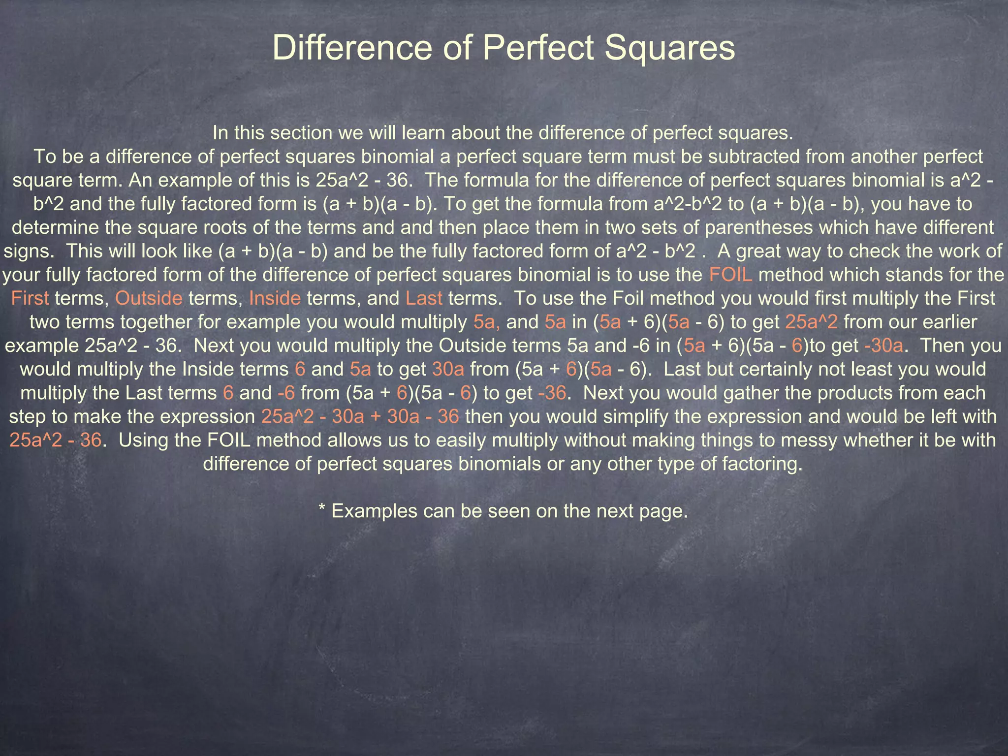 Difference of Perfect Squares

                          In this section we will learn about the difference of perfect squares.
    To be a difference of perfect squares binomial a perfect square term must be subtracted from another perfect
 square term. An example of this is 25a^2 - 36. The formula for the difference of perfect squares binomial is a^2 -
    b^2 and the fully factored form is (a + b)(a - b). To get the formula from a^2-b^2 to (a + b)(a - b), you have to
 determine the square roots of the terms and and then place them in two sets of parentheses which have different
signs. This will look like (a + b)(a - b) and be the fully factored form of a^2 - b^2 . A great way to check the work of
your fully factored form of the difference of perfect squares binomial is to use the FOIL method which stands for the
 First terms, Outside terms, Inside terms, and Last terms. To use the Foil method you would first multiply the First
   two terms together for example you would multiply 5a, and 5a in (5a + 6)(5a - 6) to get 25a^2 from our earlier
example 25a^2 - 36. Next you would multiply the Outside terms 5a and -6 in (5a + 6)(5a - 6)to get -30a. Then you
  would multiply the Inside terms 6 and 5a to get 30a from (5a + 6)(5a - 6). Last but certainly not least you would
  multiply the Last terms 6 and -6 from (5a + 6)(5a - 6) to get -36. Next you would gather the products from each
 step to make the expression 25a^2 - 30a + 30a - 36 then you would simplify the expression and would be left with
 25a^2 - 36. Using the FOIL method allows us to easily multiply without making things to messy whether it be with
                         difference of perfect squares binomials or any other type of factoring.

                                     * Examples can be seen on the next page.
 