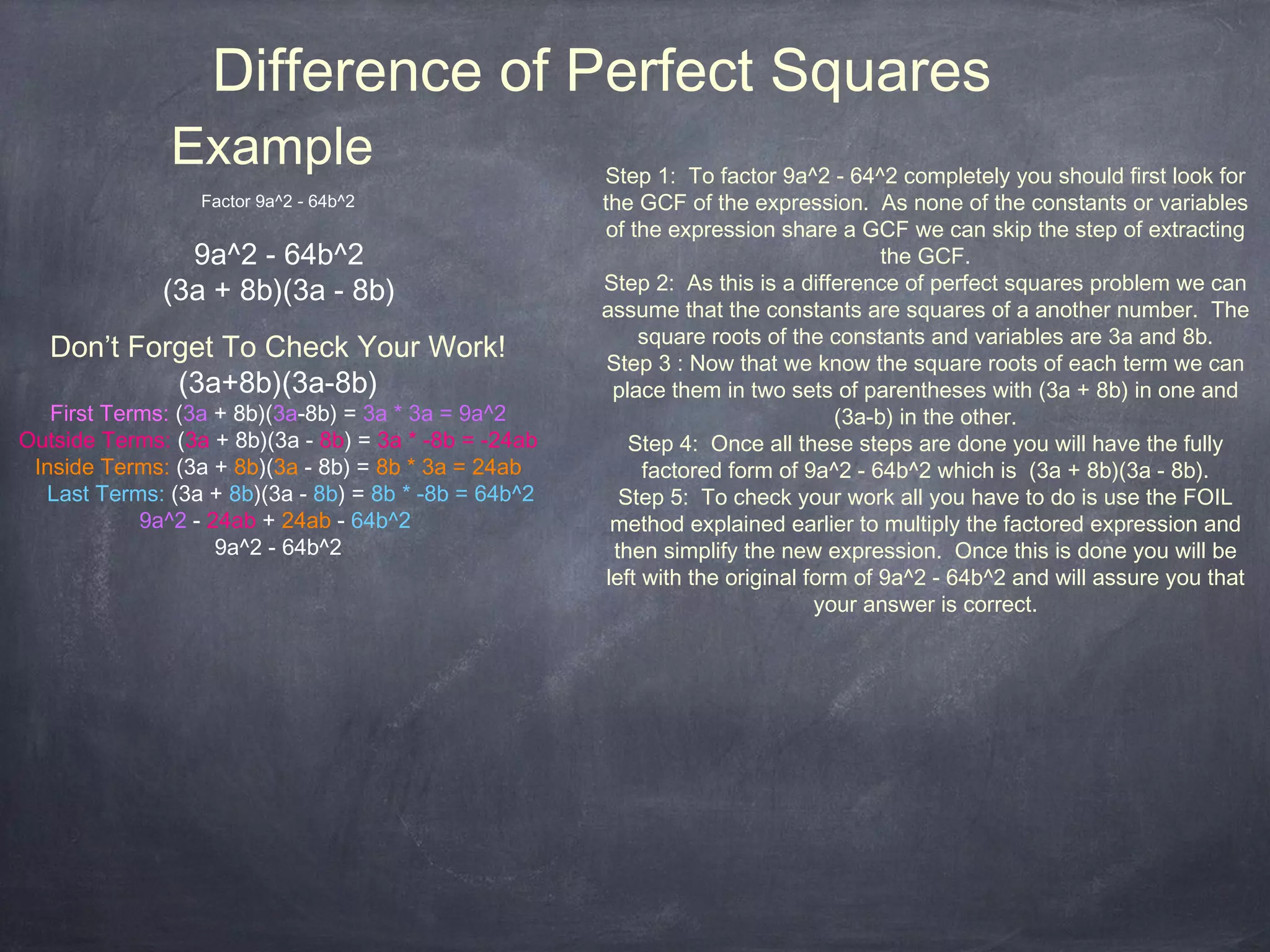 Difference of Perfect Squares
               Example                                 Step 1: To factor 9a^2 - 64^2 completely you should first look for
                  Factor 9a^2 - 64b^2                  the GCF of the expression. As none of the constants or variables
                                                       of the expression share a GCF we can skip the step of extracting
                9a^2 - 64b^2                                                           the GCF.
              (3a + 8b)(3a - 8b)                       Step 2: As this is a difference of perfect squares problem we can
                                                       assume that the constants are squares of a another number. The
                                                            square roots of the constants and variables are 3a and 8b.
   Don’t Forget To Check Your Work!                     Step 3 : Now that we know the square roots of each term we can
            (3a+8b)(3a-8b)                               place them in two sets of parentheses with (3a + 8b) in one and
   First Terms: (3a + 8b)(3a-8b) = 3a * 3a = 9a^2                                 (3a-b) in the other.
Outside Terms: (3a + 8b)(3a - 8b) = 3a * -8b = -24ab       Step 4: Once all these steps are done you will have the fully
 Inside Terms: (3a + 8b)(3a - 8b) = 8b * 3a = 24ab           factored form of 9a^2 - 64b^2 which is (3a + 8b)(3a - 8b).
  Last Terms: (3a + 8b)(3a - 8b) = 8b * -8b = 64b^2       Step 5: To check your work all you have to do is use the FOIL
            9a^2 - 24ab + 24ab - 64b^2                   method explained earlier to multiply the factored expression and
                    9a^2 - 64b^2                         then simplify the new expression. Once this is done you will be
                                                        left with the original form of 9a^2 - 64b^2 and will assure you that
                                                                                your answer is correct.
 