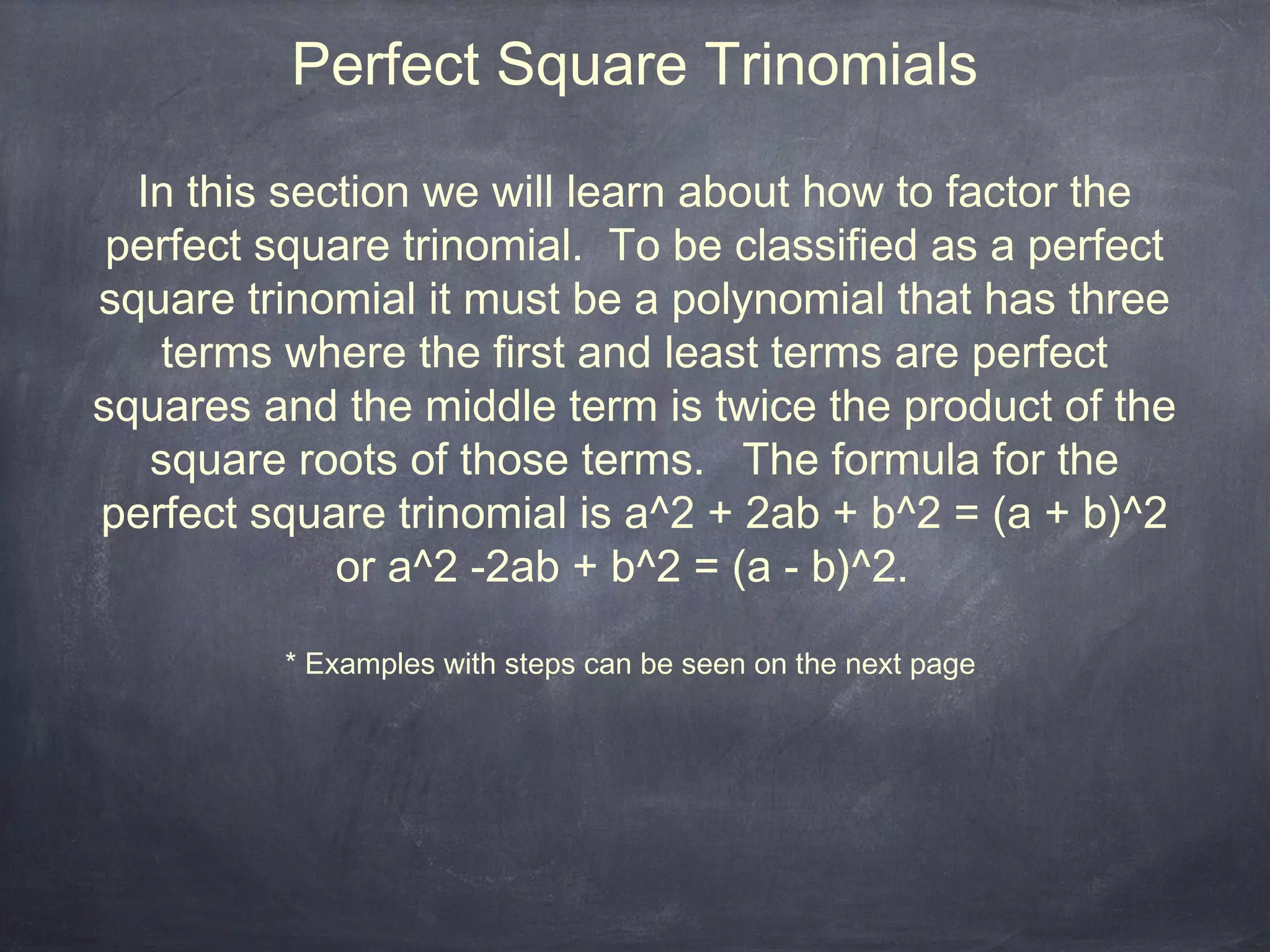 Perfect Square Trinomials

  In this section we will learn about how to factor the
 perfect square trinomial. To be classified as a perfect
square trinomial it must be a polynomial that has three
   terms where the first and least terms are perfect
squares and the middle term is twice the product of the
   square roots of those terms. The formula for the
perfect square trinomial is a^2 + 2ab + b^2 = (a + b)^2
             or a^2 -2ab + b^2 = (a - b)^2.

         * Examples with steps can be seen on the next page
 