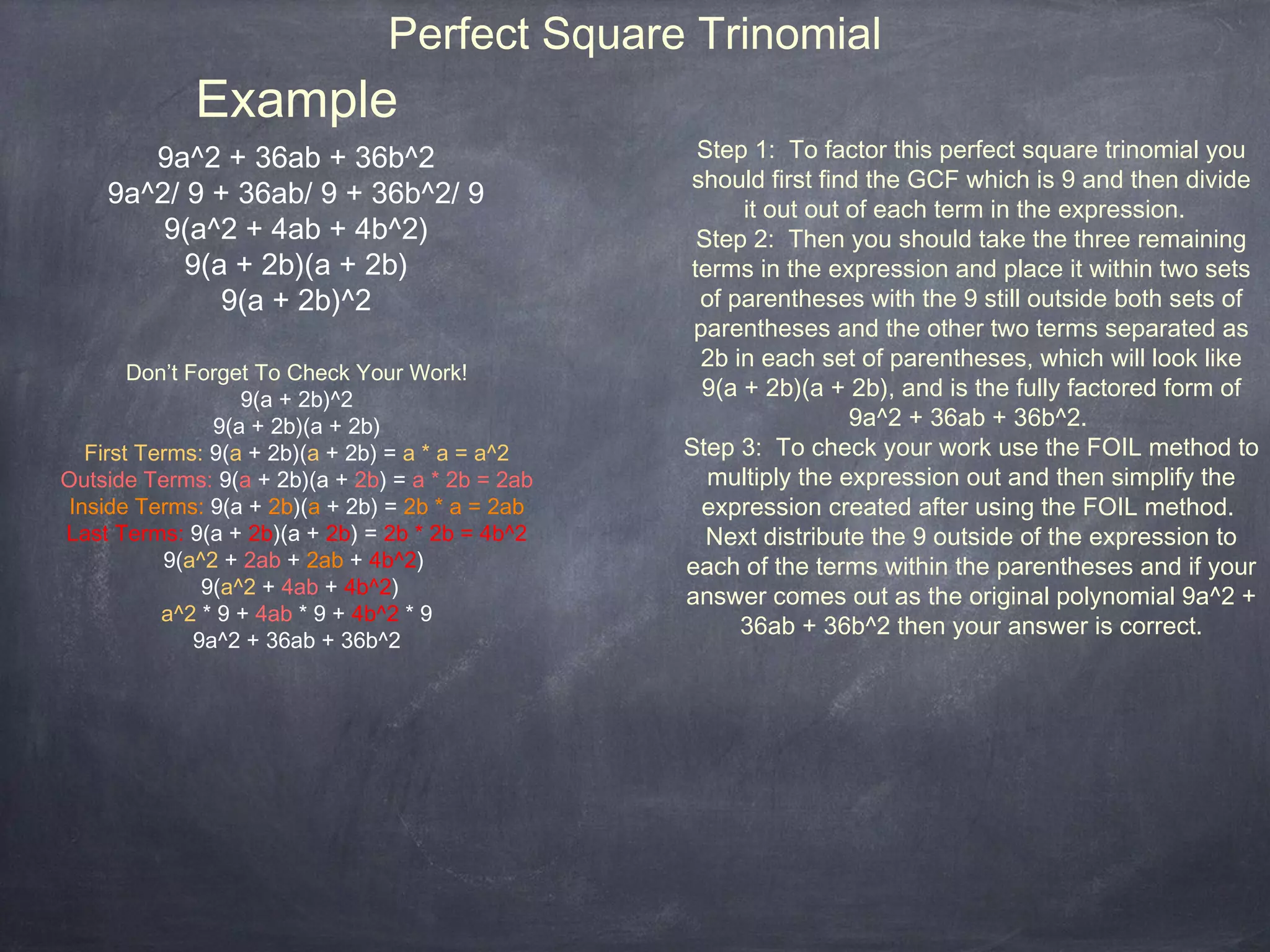 Perfect Square Trinomial
             Example
       9a^2 + 36ab + 36b^2                         Step 1: To factor this perfect square trinomial you
                                                   should first find the GCF which is 9 and then divide
    9a^2/ 9 + 36ab/ 9 + 36b^2/ 9                        it out out of each term in the expression.
        9(a^2 + 4ab + 4b^2)                        Step 2: Then you should take the three remaining
          9(a + 2b)(a + 2b)                       terms in the expression and place it within two sets
             9(a + 2b)^2                            of parentheses with the 9 still outside both sets of
                                                   parentheses and the other two terms separated as
                                                    2b in each set of parentheses, which will look like
        Don’t Forget To Check Your Work!
                    9(a + 2b)^2                     9(a + 2b)(a + 2b), and is the fully factored form of
                 9(a + 2b)(a + 2b)                                 9a^2 + 36ab + 36b^2.
   First Terms: 9(a + 2b)(a + 2b) = a * a = a^2   Step 3: To check your work use the FOIL method to
Outside Terms: 9(a + 2b)(a + 2b) = a * 2b = 2ab     multiply the expression out and then simplify the
 Inside Terms: 9(a + 2b)(a + 2b) = 2b * a = 2ab     expression created after using the FOIL method.
Last Terms: 9(a + 2b)(a + 2b) = 2b * 2b = 4b^2      Next distribute the 9 outside of the expression to
           9(a^2 + 2ab + 2ab + 4b^2)              each of the terms within the parentheses and if your
                9(a^2 + 4ab + 4b^2)               answer comes out as the original polynomial 9a^2 +
           a^2 * 9 + 4ab * 9 + 4b^2 * 9
                                                        36ab + 36b^2 then your answer is correct.
               9a^2 + 36ab + 36b^2
 