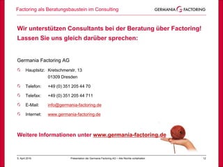 125. April 2019
Factoring als Beratungsbaustein im Consulting
Präsentation der Germania Factoring AG – Alle Rechte vorbehalten
Wir unterstützen Consultants bei der Beratung über Factoring!
Lassen Sie uns gleich darüber sprechen:
Germania Factoring AG
Hauptsitz: Kretschmerstr. 13
01309 Dresden
Telefon: +49 (0) 351 205 44 70
Telefax: +49 (0) 351 205 44 711
E-Mail: info@germania-factoring.de
Internet: www.germania-factoring.de
Weitere Informationen unter www.germania-factoring.de
 