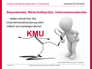 Steuerberater, Wirtschaftsprüfer, Unternehmensberater
… stellen schnell fest: Die
Unternehmensfinanzierung steht
vielfach auf wackeligen Beinen
Factoring als Beratungsbaustein im Consulting
25. April 2019 Präsentation der Germania Factoring AG – Alle Rechte vorbehalten
Bilder: OpenClipart-Vectors und 3dman_eu / pixabay.com
KMU
 