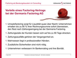 Factoring als Beratungsbaustein im Consulting
75. April 2019 Präsentation der Germania Factoring AG – Alle Rechte vorbehalten
Vorteile eines Factoring-Vertrags
bei der Germania Factoring AG
Umsatzfactoring sorgt für Liquidität quasi über Nacht: Unternehmen
erhalten bis zu 90 % ihrer Rechnungssumme sofort überweisen,
den Rest nach Zahlungseingang bei der Germania Factoring.
Zahlungsziele der Kunden lassen sich auf bis zu 90 Tage strecken.
Zahlungsausfälle gehören der Vergangenheit an.
Mahnwesen liegt in professionellen Händen.
Zusätzliche Sicherheiten sind nicht nötig.
Unternehmen verbessern ihr Bankenrating und ihre Bonität.
 