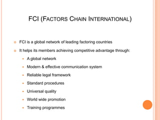 FCI (FACTORS CHAIN INTERNATIONAL)



FCI is a global network of leading factoring countries



It helps its members achieving competitive advantage through:


A global network



Modern & effective communication system



Reliable legal framework



Standard procedures



Universal quality



World wide promotion



Training programmes

 