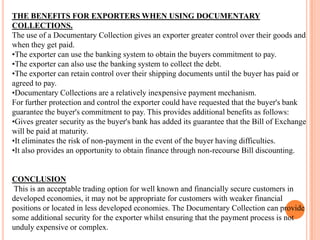 THE BENEFITS FOR EXPORTERS WHEN USING DOCUMENTARY
COLLECTIONS.
The use of a Documentary Collection gives an exporter greater control over their goods and
when they get paid.
•The exporter can use the banking system to obtain the buyers commitment to pay.
•The exporter can also use the banking system to collect the debt.
•The exporter can retain control over their shipping documents until the buyer has paid or
agreed to pay.
•Documentary Collections are a relatively inexpensive payment mechanism.
For further protection and control the exporter could have requested that the buyer's bank
guarantee the buyer's commitment to pay. This provides additional benefits as follows:
•Gives greater security as the buyer's bank has added its guarantee that the Bill of Exchange
will be paid at maturity.
•It eliminates the risk of non-payment in the event of the buyer having difficulties.
•It also provides an opportunity to obtain finance through non-recourse Bill discounting.

CONCLUSION
This is an acceptable trading option for well known and financially secure customers in
developed economies, it may not be appropriate for customers with weaker financial
positions or located in less developed economies. The Documentary Collection can provide
some additional security for the exporter whilst ensuring that the payment process is not
unduly expensive or complex.

 