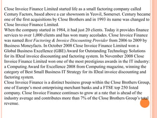 Close Invoice Finance Limited started life as a small factoring company called
Century Factors, based above a car showroom in Yeovil, Somerset. Century became
one of the first acquisitions by Close Brothers and in 1993 its name was changed to
Close Invoice Finance Limited.
When the company started in 1984, it had just 20 clients. Today it provides finance
services to over 1,000 clients and has won many accolades. Close Invoice Finance
was named Best Factoring & Invoice Discounting Provider from 2006 to 2009 by
Business Moneyfacts. In October 2008 Close Invoice Finance Limited won a
Global Business Excellence (GBE) Award for Outstanding Technology Solutions
for its IDeal invoice discounting and factoring system. In November 2008 Close
Invoice Finance Limited won one of the most prestigious awards in the IT industry:
a Computing Award for Excellence 2008 from Computing magazine, winning the
category of Best Small Business IT Strategy for its IDeal invoice discounting and
factoring system.
Close Invoice Finance is a distinct business group within the Close Brothers Group,
one of Europe’s most enterprising merchant banks and a FTSE top 250 listed
company. Close Invoice Finance continues to grow at a rate that is ahead of the
industry average and contributes more than 7% of the Close Brothers Group’s total
revenue.

 