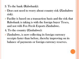 3. To the bank (Rabobank):

Does not need to worry about country risk (Zimbabwe
risk).
 Facility is based on a transaction basis and the risk that
Rabobank is taking is with the foreign buyer Tesco,
and not with Fox Fresh Exports Zimbabwe.
4. To the country (Zimbabwe):
 Zimbabwe, is now collecting its foreign currency
receipts faster than before, thereby improving on its
balance of payments or foreign currency reserves.


 