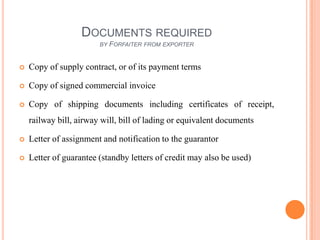 DOCUMENTS REQUIRED
BY

FORFAITER FROM EXPORTER



Copy of supply contract, or of its payment terms



Copy of signed commercial invoice



Copy of shipping documents including certificates of receipt,
railway bill, airway will, bill of lading or equivalent documents



Letter of assignment and notification to the guarantor



Letter of guarantee (standby letters of credit may also be used)

 