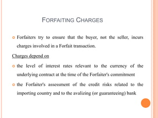 FORFAITING CHARGES


Forfaiters try to ensure that the buyer, not the seller, incurs
charges involved in a Forfait transaction.

Charges depend on


the level of interest rates relevant to the currency of the
underlying contract at the time of the Forfaiter's commitment



the Forfaiter's assessment of the credit risks related to the
importing country and to the avalizing (or guaranteeing) bank

 