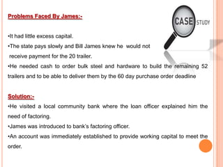 Problems Faced By James:•It had little excess capital.
•The state pays slowly and Bill James knew he would not
receive payment for the 20 trailer.
•He needed cash to order bulk steel and hardware to build the remaining 52
trailers and to be able to deliver them by the 60 day purchase order deadline

Solution:•He visited a local community bank where the loan officer explained him the
need of factoring.
•James was introduced to bank’s factoring officer.

•An account was immediately established to provide working capital to meet the
order.

 