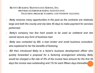 BETTY'S BUILDING MAINTENANCE SERVICE, INC.
PROVIDES EXTERIOR BUILDING MAINTENANCE

INCLUDING PRESSURE WASHING AND WINDOW CLEANING


Betty receives many opportunities in the past as the contracts are relatively
large and both the county and city take 45 days to make payment for services
performed.



Betty's company has few hard assets to be used as collateral and she
cannot secure any form of business loan



Betty was contacted by Bill, a loan broker and small business consultant,
who explained to her the benefits of factoring



Bill then introduced Betty to a factor's business development officer who
quickly forwarded a proposal for a factoring arrangement whereby Betty

would be charged a flat rate of 4% of the invoice face amount for the first 45
days the invoice was outstanding and 1% for each fifteen days thereafter.

 