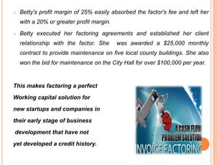 

Betty's profit margin of 25% easily absorbed the factor's fee and left her

with a 20% or greater profit margin.


Betty executed her factoring agreements and established her client
relationship with the factor. She

was awarded a $25,000 monthly

contract to provide maintenance on five local county buildings. She also
won the bid for maintenance on the City Hall for over $100,000 per year.

This makes factoring a perfect

Working capital solution for
new startups and companies in
their early stage of business
development that have not
yet developed a credit history.

 