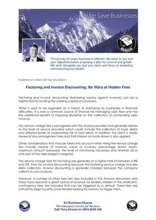 The journey for every business is different. We listen to you and
                         your objectives before proposing a plan for survival and growth.
                         We work alongside you and your team and focus on protecting
                         and improving your wealth.


Published on 1 March 2011by Tony Groom


     Factoring and Invoice Discounting: Be Wary of Hidden Fees

Factoring and invoice discounting (borrowing money against invoices) can be a
helpful tool for funding the working capital of a business.

While it used to be regarded as a means of borrowing by businesses in financial
difficulties, it is now a common source of finance for managing cash flow and has
the additional benefit of imposing discipline on the collection of outstanding sales
invoices.

The service charge fee is pre-agreed with the finance provider and generally relates
to the level of service provided which could include the collection of book debts
and different levels of underwriting risk of bad debts. In addition the client is made
aware of any arrangement fees and that interest on funds drawn is also applied.

Other considerations that may be taken into account when fixing the service charge
fee include volume of invoices, value of invoices, percentage drawn down,
maximum amount borrowed, the level of monitoring necessary and whether all or
only part of the sales ledger is assigned.

The service charge fees for factoring are generally at a higher rate of between 0.8%
and 3%, than for invoice discounting because the factoring service charge includes
debt collection. Invoice discounting is generally cheaper because the company
collects its own invoices.

However, a number of other fees are also included in the finance document and
these have become a great source of revenue for lenders. Hidden in the small print,
contingency fees are included that can be triggered by a default. These fees are
sufficiently large to justify some lenders looking for reasons to trigger them.



                                   K2 Business Rescue
                             The Emergency Service for Business
                            Call Tony Groom on 0844 8040 540
 