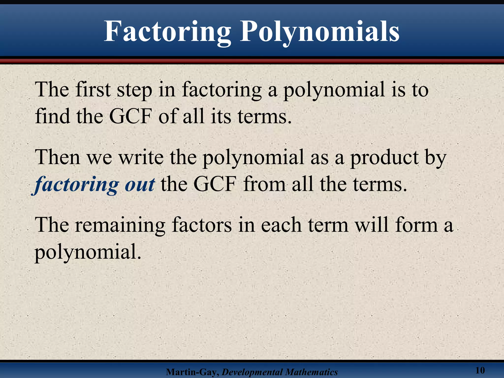 Martin-Gay, Developmental Mathematics 10
The first step in factoring a polynomial is to
find the GCF of all its terms.
Then we write the polynomial as a product by
factoring out the GCF from all the terms.
The remaining factors in each term will form a
polynomial.
Factoring Polynomials
 