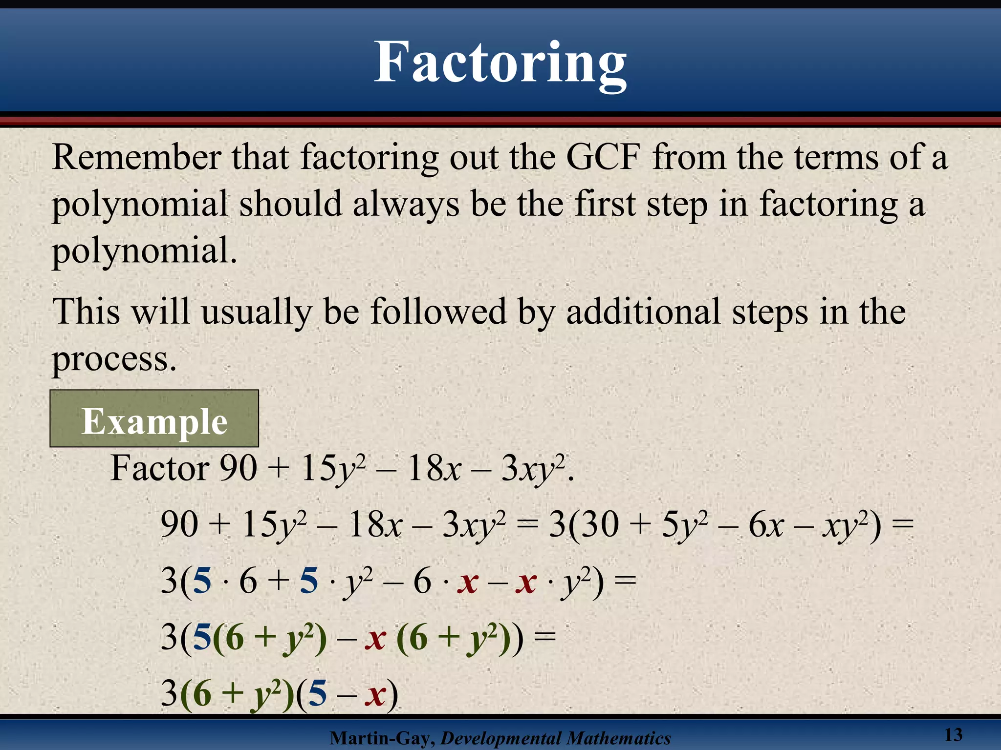 Martin-Gay, Developmental Mathematics 13
Remember that factoring out the GCF from the terms of a
polynomial should always be the first step in factoring a
polynomial.
This will usually be followed by additional steps in the
process.
Factor 90 + 15y2
– 18x – 3xy2
.
90 + 15y2
– 18x – 3xy2
= 3(30 + 5y2
– 6x – xy2
) =
3(5 · 6 + 5 · y2
– 6 · x – x · y2
) =
3(5(6 + y2
) – x (6 + y2
)) =
3(6 + y2
)(5 – x)
Factoring
Example
 