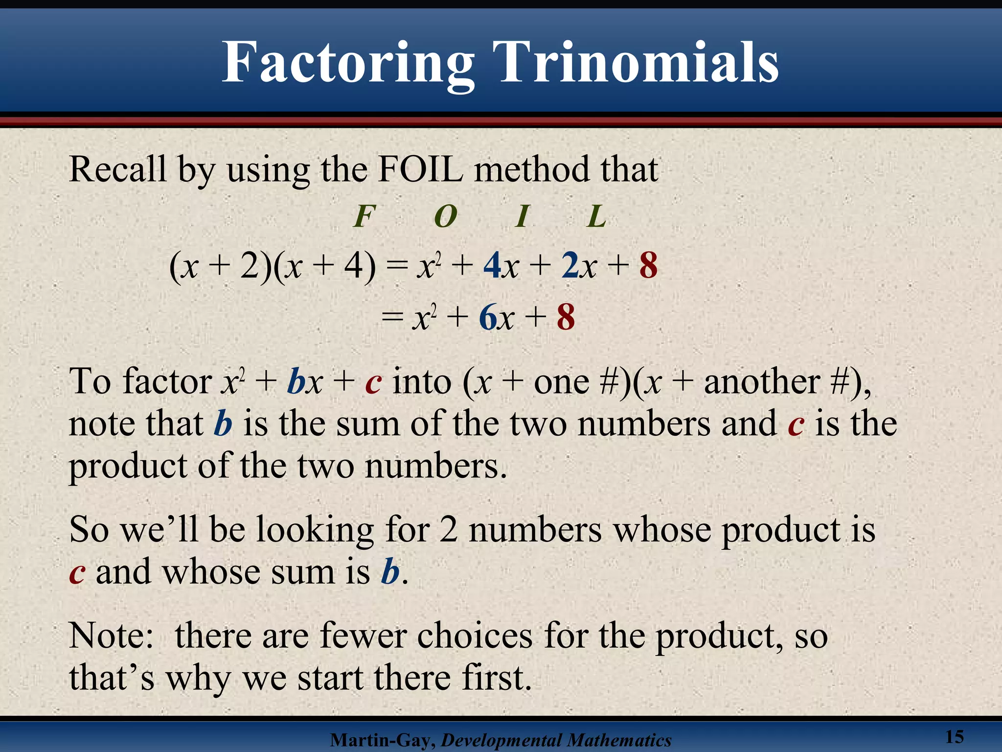 Martin-Gay, Developmental Mathematics 15
Factoring Trinomials
Recall by using the FOIL method that
F O I L
(x + 2)(x + 4) = x2
+ 4x + 2x + 8
= x2
+ 6x + 8
To factor x2
+ bx + c into (x + one #)(x + another #),
note that b is the sum of the two numbers and c is the
product of the two numbers.
So we’ll be looking for 2 numbers whose product is
c and whose sum is b.
Note: there are fewer choices for the product, so
that’s why we start there first.
 