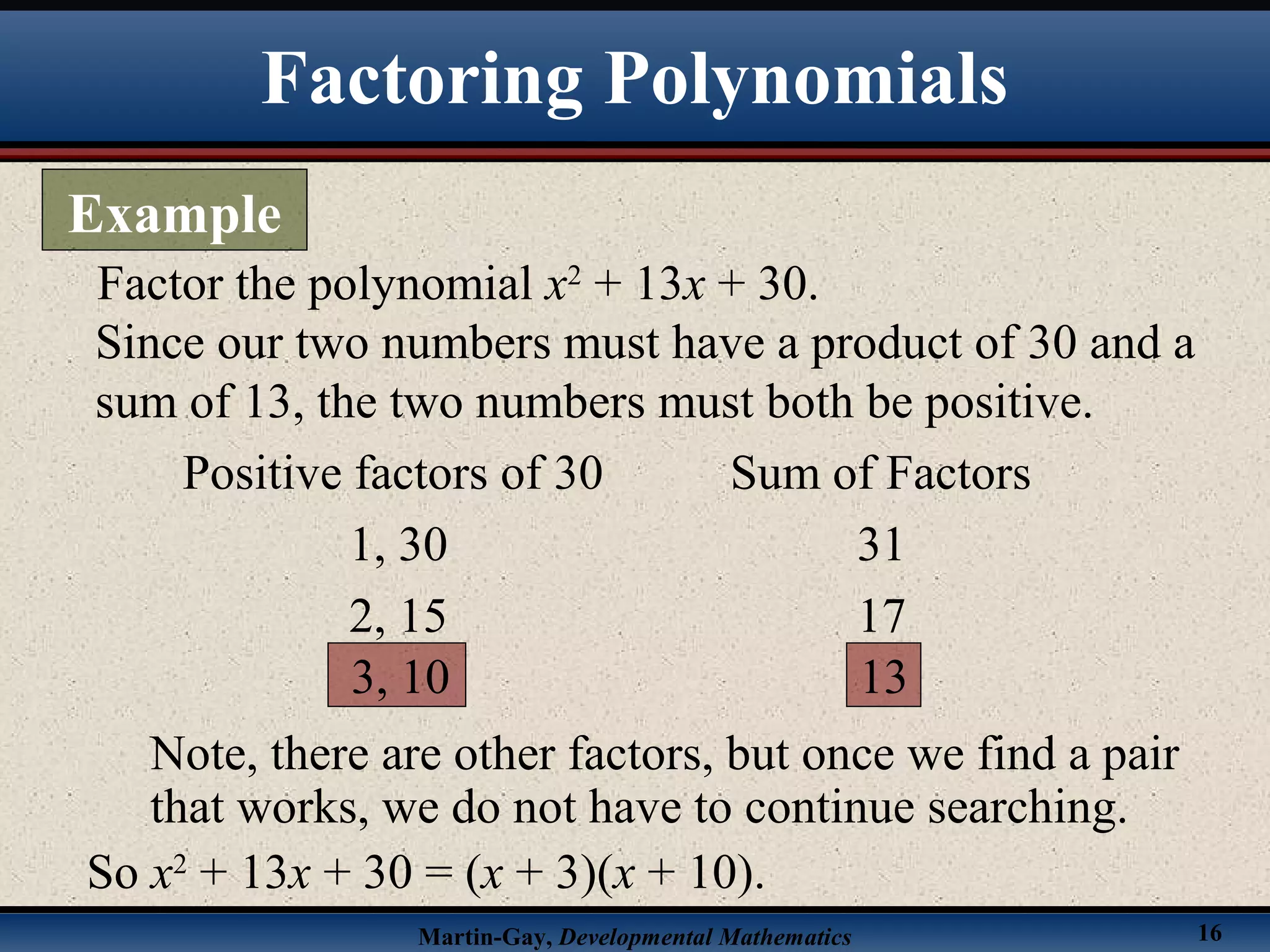 Martin-Gay, Developmental Mathematics 16
Factor the polynomial x2
+ 13x + 30.
Since our two numbers must have a product of 30 and a
sum of 13, the two numbers must both be positive.
Positive factors of 30 Sum of Factors
1, 30 31
2, 15 17
3, 10 13
Note, there are other factors, but once we find a pair
that works, we do not have to continue searching.
So x2
+ 13x + 30 = (x + 3)(x + 10).
Factoring Polynomials
Example
 