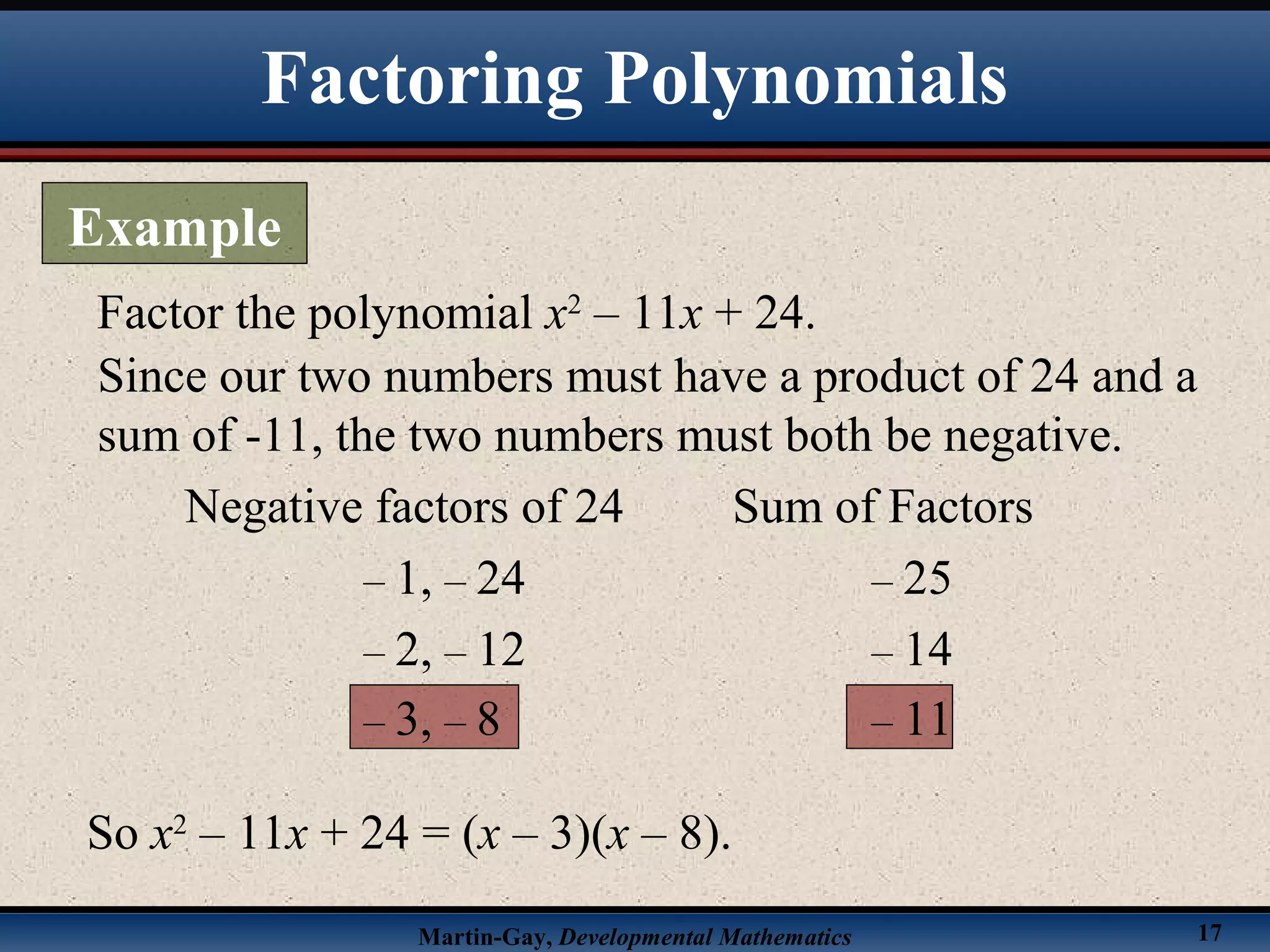 Martin-Gay, Developmental Mathematics 17
Factor the polynomial x2
– 11x + 24.
Since our two numbers must have a product of 24 and a
sum of -11, the two numbers must both be negative.
Negative factors of 24 Sum of Factors
– 1, – 24 – 25
– 2, – 12 – 14
– 3, – 8 – 11
So x2
– 11x + 24 = (x – 3)(x – 8).
Factoring Polynomials
Example
 