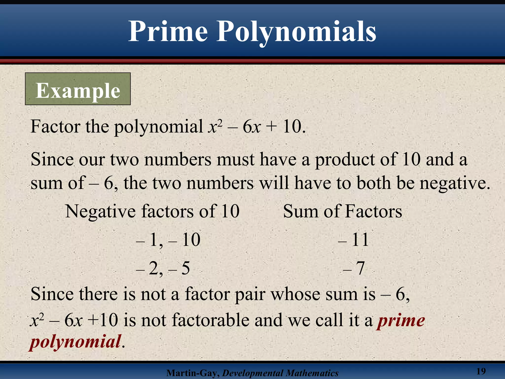 Martin-Gay, Developmental Mathematics 19
Factor the polynomial x2
– 6x + 10.
Since our two numbers must have a product of 10 and a
sum of – 6, the two numbers will have to both be negative.
Negative factors of 10 Sum of Factors
– 1, – 10 – 11
– 2, – 5 – 7
Since there is not a factor pair whose sum is – 6,
x2
– 6x +10 is not factorable and we call it a prime
polynomial.
Prime Polynomials
Example
 