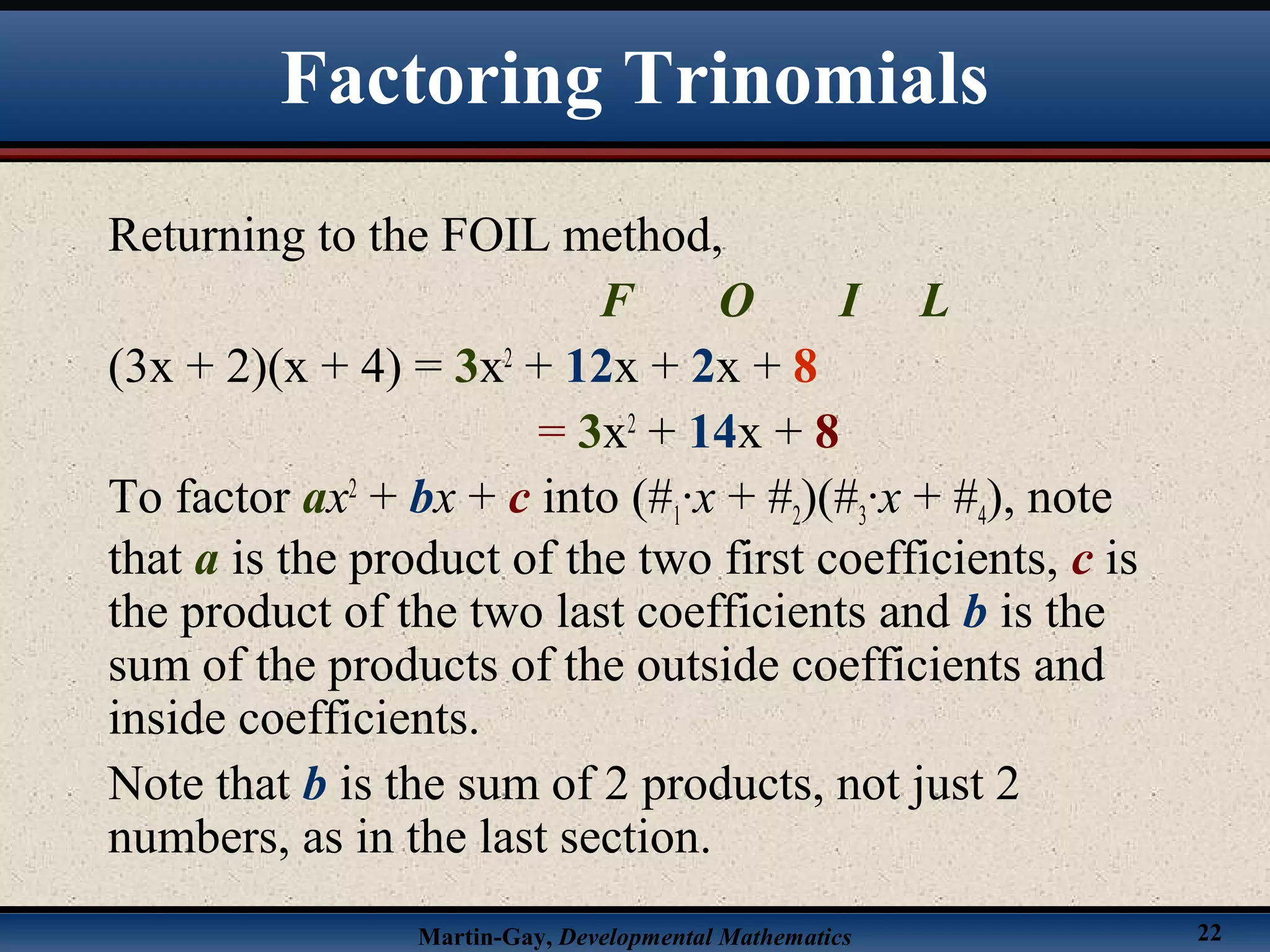 Martin-Gay, Developmental Mathematics 22
Factoring Trinomials
Returning to the FOIL method,
F O I L
(3x + 2)(x + 4) = 3x2
+ 12x + 2x + 8
= 3x2
+ 14x + 8
To factor ax2
+ bx + c into (#1·x + #2)(#3·x + #4), note
that a is the product of the two first coefficients, c is
the product of the two last coefficients and b is the
sum of the products of the outside coefficients and
inside coefficients.
Note that b is the sum of 2 products, not just 2
numbers, as in the last section.
 