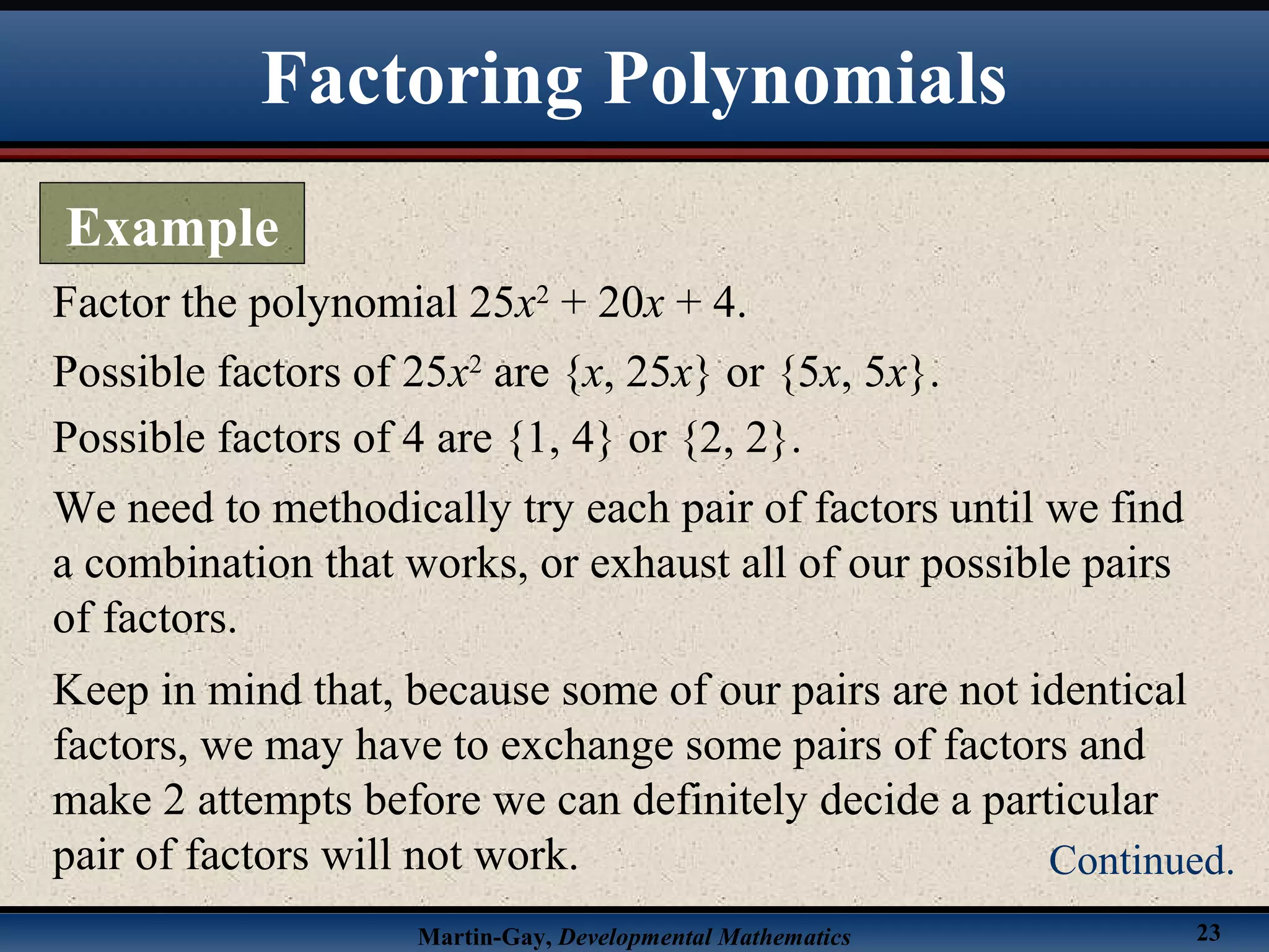 Martin-Gay, Developmental Mathematics 23
Factor the polynomial 25x2
+ 20x + 4.
Possible factors of 25x2
are {x, 25x} or {5x, 5x}.
Possible factors of 4 are {1, 4} or {2, 2}.
We need to methodically try each pair of factors until we find
a combination that works, or exhaust all of our possible pairs
of factors.
Keep in mind that, because some of our pairs are not identical
factors, we may have to exchange some pairs of factors and
make 2 attempts before we can definitely decide a particular
pair of factors will not work.
Factoring Polynomials
Example
Continued.
 