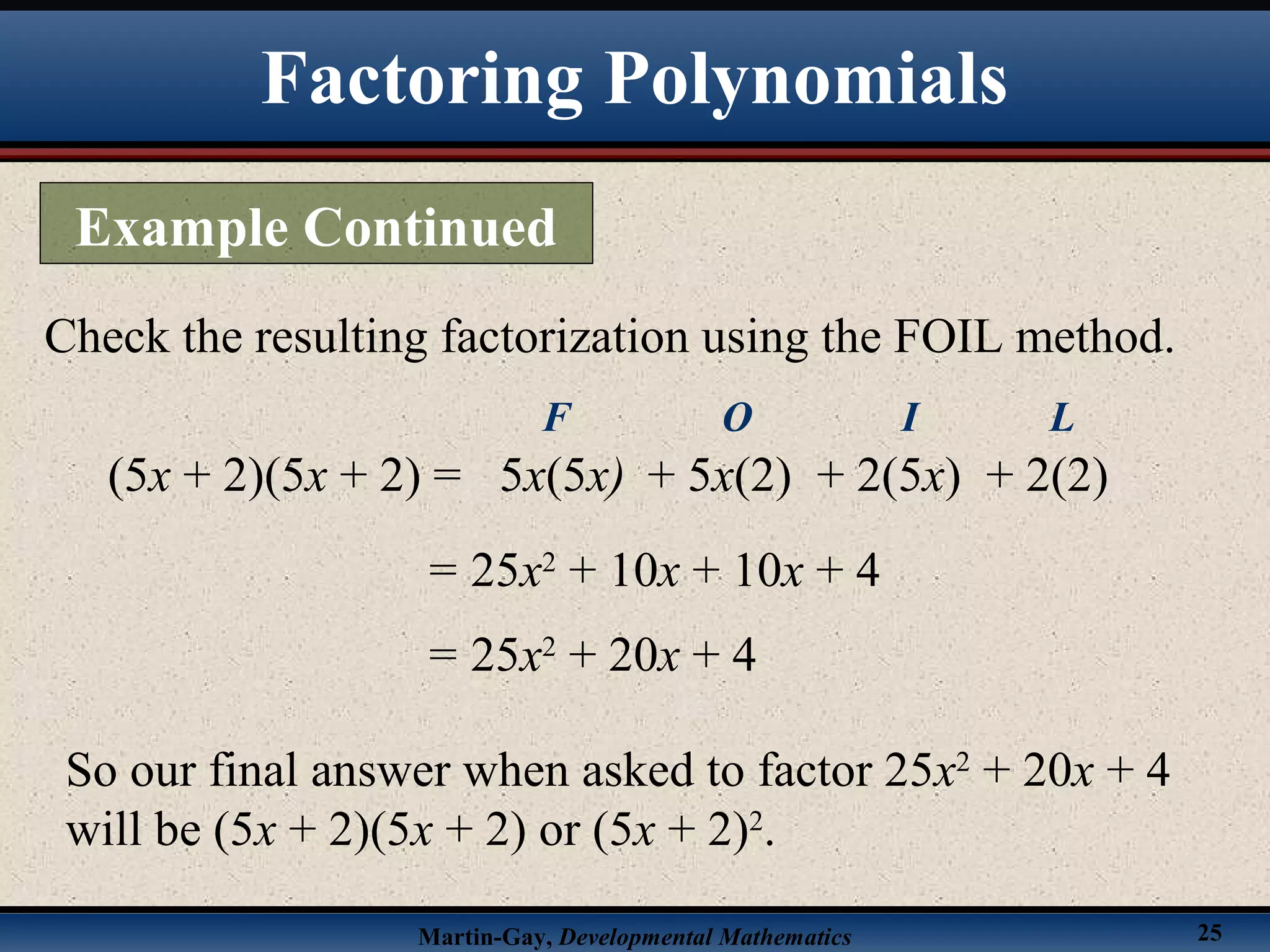 Martin-Gay, Developmental Mathematics 25
Check the resulting factorization using the FOIL method.
(5x + 2)(5x + 2) =
= 25x2
+ 10x + 10x + 4
5x(5x)
F
+ 5x(2)
O
+ 2(5x)
I
+ 2(2)
L
= 25x2
+ 20x + 4
So our final answer when asked to factor 25x2
+ 20x + 4
will be (5x + 2)(5x + 2) or (5x + 2)2
.
Factoring Polynomials
Example Continued
 