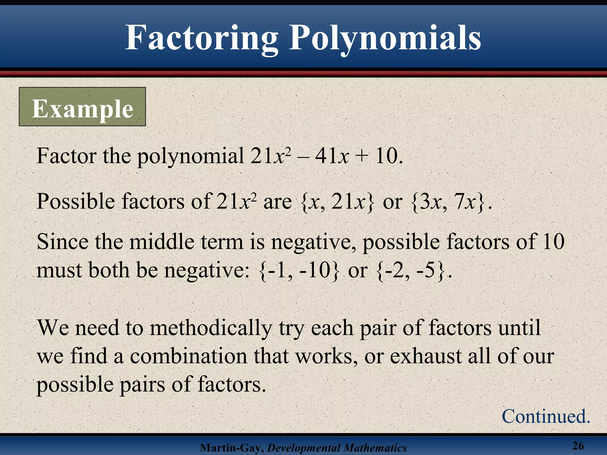 Martin-Gay, Developmental Mathematics 26
Factor the polynomial 21x2
– 41x + 10.
Possible factors of 21x2
are {x, 21x} or {3x, 7x}.
Since the middle term is negative, possible factors of 10
must both be negative: {-1, -10} or {-2, -5}.
We need to methodically try each pair of factors until
we find a combination that works, or exhaust all of our
possible pairs of factors.
Factoring Polynomials
Example
Continued.
 