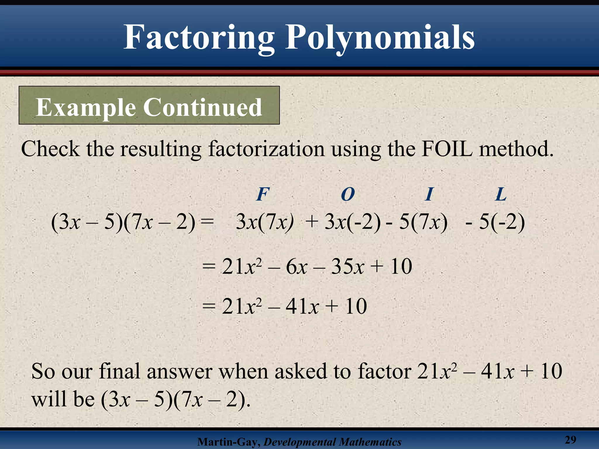 Martin-Gay, Developmental Mathematics 29
Check the resulting factorization using the FOIL method.
(3x – 5)(7x – 2) =
= 21x2
– 6x – 35x + 10
3x(7x)
F
+ 3x(-2)
O
- 5(7x)
I
- 5(-2)
L
= 21x2
– 41x + 10
So our final answer when asked to factor 21x2
– 41x + 10
will be (3x – 5)(7x – 2).
Factoring Polynomials
Example Continued
 