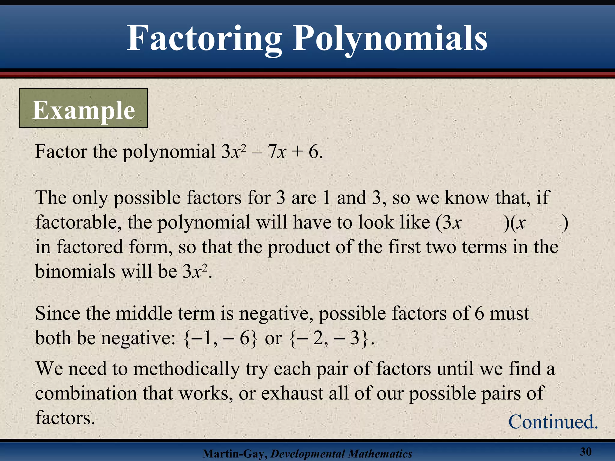 Martin-Gay, Developmental Mathematics 30
Factor the polynomial 3x2
– 7x + 6.
The only possible factors for 3 are 1 and 3, so we know that, if
factorable, the polynomial will have to look like (3x )(x )
in factored form, so that the product of the first two terms in the
binomials will be 3x2
.
Since the middle term is negative, possible factors of 6 must
both be negative: {−1, − 6} or {− 2, − 3}.
We need to methodically try each pair of factors until we find a
combination that works, or exhaust all of our possible pairs of
factors.
Factoring Polynomials
Example
Continued.
 